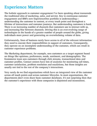 Experience Matters
The holistic approach to customer engagement I’ve been speaking about transcends
the traditional silos of marketing, sales, and service. Key to continuous customer
engagement and IBM’s new ExperienceOne portfolio is understanding—
understanding the customer in context, at every touch point and throughout a
lifetime of interactions and customer journeys. But understanding customers is hard.
There is an increasing number of channels that customers use to interact with us,
and increasing blur between channels. Driving this is an ever-evolving range of
technologies in the hands of a greater number of people around the globe, giving
individuals more power and generating an overwhelming volume of data.
Unfortunately, lines of business rarely have access to all of the relevant information
they need to execute their responsibilities in support of customers. Consequently,
they operate on an incomplete understanding of the customer, which can result in
customer experience problems.
The Marketing department, for example, sees customers as a target segment based
on things like opinions, preferences, needs, sentiment, and demographics. The
Ecommerce team sees customers through click streams, transactional data and
customer profiles. Contact centers have lots of analytics for monitoring call times,
customer satisfaction, problem resolution and escalations, but those insights are
usually not tied to the rest of the company’s interactions.
Very rarely do we find organizations which have an integrated view of the customer
across all touch points and across customer lifecycles. In most organizations, the
departments don’t even share basic customer databases. It’s not surprising then that
the customer’s experience with these companies is disjointed and inconsistent.
 