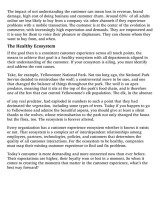 The impact of not understanding the customer can mean loss in revenue, brand
damage, high cost of doing business and customer churn. Around 63%1 of all adults
online are less likely to buy from a company via other channels if they experience
problems with a mobile transaction. The customer is at the center of the evolution in
commerce, with increasingly high expectation and demands. They are empowered and
it is easy for them to voice their pleasure or displeasure. They can choose whom they
want to buy from, and when.
The Healthy Ecosystem
If the goal then is a consistent customer experience across all touch points, the
means to achieve that goal is a healthy ecosystem with all departments aligned in
their understanding of the customer. If your ecosystem is ailing, you must identify
and address the root causes.
Take, for example, Yellowstone National Park. Not too long ago, the National Park
Service decided to reintroduce the wolf; a controversial move to be sure, and one
that changed the balance of things throughout the park. The wolf is an apex
predator, meaning that it sits at the top of the park’s food chain, and is therefore
one of the few that can control Yellowstone’s elk population. The elk, in the absence
of any real predator, had exploded in numbers to such a point that they had
decimated the vegetation, including some types of trees. Today if you happen to go
to Yellowstone and admire the beautiful aspens, you should give at least a silent
thanks to the wolves, whose reintroduction to the park not only changed the fauna
but the flora, too. The ecosystem is forever altered.
Every organization has a customer experience ecosystem whether it knows it exists
or not. That ecosystem is a complex set of interdependent relationships among
employees, partners, technologies, policies, and customers that determines the
quality of all customer interactions. For the ecosystem to be healthy, companies
must map their existing customer experience to find and fix problems.
Today’s consumer is more demanding and more connected now than ever before.
Their expectations are higher, their loyalty won or lost in a moment. So when it
comes to creating the moments that matter in the customer experience, what’s the
best way forward?
 
