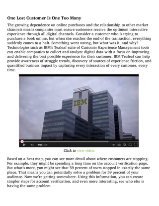 One Lost Customer Is One Too Many
The growing dependence on online purchases and the relationship to other market
channels means companies must ensure customers receive the optimum interactive
experience through all digital channels. Consider a customer who is trying to
purchase a book online, but when she reaches the end of the transaction, everything
suddenly comes to a halt. Something went wrong, but what was it, and why?
Technologies such as IBM’s Tealeaf suite of Customer Experience Management tools
can enable companies to collect and analyze digital data with a focus on improving
and delivering the best possible experience for their customer. IBM Tealeaf can help
provide awareness of struggle trends, discovery of sources of experience friction, and
quantified business impact by capturing every interaction of every customer, every
time.
Click to view video.
Based on a heat map, you can see more detail about where customers are stopping.
For example, they might be spending a long time on the account verification page.
But what’s more, you might see that 59 percent of users stopped in exactly the same
place. That means you can potentially solve a problem for 59 percent of your
audience. Now we’re getting somewhere. Using this information, you can create
simpler steps for account verification, and even more interesting, see who else is
having the same problem.
 