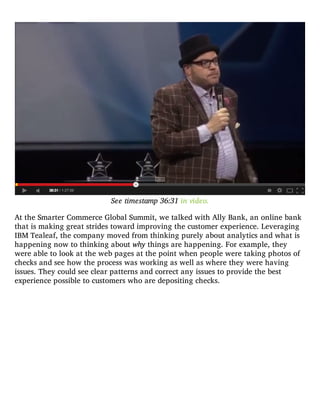 See timestamp 36:31 in video.
At the Smarter Commerce Global Summit, we talked with Ally Bank, an online bank
that is making great strides toward improving the customer experience. Leveraging
IBM Tealeaf, the company moved from thinking purely about analytics and what is
happening now to thinking about why things are happening. For example, they
were able to look at the web pages at the point when people were taking photos of
checks and see how the process was working as well as where they were having
issues. They could see clear patterns and correct any issues to provide the best
experience possible to customers who are depositing checks.
 
