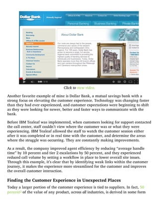 Click to view video.
Another favorite example of mine is Dollar Bank, a mutual savings bank with a
strong focus on elevating the customer experience. Technology was changing faster
than they had ever experienced, and customer expectations were beginning to shift
as they were looking for newer, better and faster ways to communicate with the
bank.
Before IBM Tealeaf was implemented, when customers looking for support contacted
the call center, staff couldn’t view where the customer was or what they were
experiencing. IBM Tealeaf allowed the staff to watch the customer session either
after it was completed or in real time with the customer, and determine the areas
where the struggle was occurring. They are constantly making improvements.
As a result, the company improved agent efficiency by reducing “average handle
time” by 10 percent and tier 2 escalations by 50 percent, and they experienced
reduced call volume by setting a workflow in place to lower overall site issues.
Through this example, it’s clear that by identifying weak links within the customer
journey, it makes the experience more streamlined for the customer and improves
the overall customer interaction.
Finding the Customer Experience in Unexpected Places
Today a larger portion of the customer experience is tied to suppliers. In fact, 50
percent2 of the value of any product, across all industries, is derived in some form
 