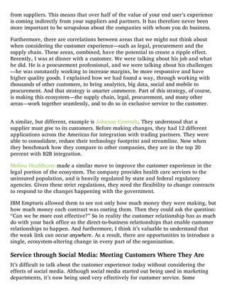 from suppliers. This means that over half of the value of your end user’s experience
is coming indirectly from your suppliers and partners. It has therefore never been
more important to be scrupulous about the companies with whom you do business.
Furthermore, there are correlations between areas that we might not think about
when considering the customer experience—such as legal, procurement and the
supply chain. These areas, combined, have the potential to create a ripple effect.
Recently, I was at dinner with a customer. We were talking about his job and what
he did. He is a procurement professional, and we were talking about his challenges
—he was constantly working to increase margins, be more responsive and have
higher quality goods. I explained how we had found a way, through working with
thousands of other customers, to bring analytics, big data, social and mobile to
procurement. And that strategy is smarter commerce. Part of this strategy, of course,
is making this ecosystem—the supply chain, legal, procurement, and many other
areas—work together seamlessly, and to do so in exclusive service to the customer.
A similar, but different, example is Johnson Controls. They understood that a
supplier must give to its customers. Before making changes, they had 12 different
applications across the Americas for integration with trading partners. They were
able to consolidate, reduce their technology footprint and streamline. Now when
they benchmark how they compare to other companies, they are in the top 20
percent with B2B integration.
Molina Healthcare made a similar move to improve the customer experience in the
legal portion of the ecosystem. The company provides health care services to the
uninsured population, and is heavily regulated by state and federal regulatory
agencies. Given these strict regulations, they need the flexibility to change contracts
to respond to the changes happening with the government.
IBM Emptoris allowed them to see not only how much money they were making, but
how much money each contract was costing them. Then they could ask the question:
“Can we be more cost effective?” So in reality the customer relationship has as much
do with your back office as the direct-to-business relationships that enable customer
relationships to happen. And furthermore, I think it’s valuable to understand that
the weak link can occur anywhere. As a result, there are opportunities to introduce a
single, ecosystem-altering change in every part of the organization.
Service through Social Media: Meeting Customers Where They Are
It’s difficult to talk about the customer experience today without considering the
effects of social media. Although social media started out being used in marketing
departments, it’s now being used very effectively for customer service. Some
 