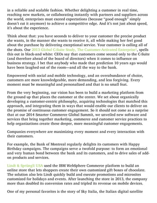in a reliable and scalable fashion. Whether delighting a customer in real time,
reaching new markets, or collaborating instantly with partners and suppliers across
the world, enterprises must exceed expectations (because “good enough” simply
doesn’t cut it anymore) to achieve a competitive edge. And it’s not just about speed,
it’s about the experience.
Think about that: you have seconds to deliver to your customer the precise product
she wants, in the manner she wants to receive it, all while making her feel good
about the purchase by delivering exceptional service. Your customer is calling all of
the shots. Our 2013 Global C-Suite Study, The Customer-Activated Enterprise1, spells
this out in black-and white: CEOs say that customers come second only to the C-Suite
(and therefore ahead of the board of directors) when it comes to influence on
business strategy. I bet that anybody who made that prediction 10 years ago would
have been laughed out of the room—and all the way to the bank.
Empowered with social and mobile technology, and an overabundance of choice,
customers are more knowledgeable, more demanding, and less forgiving. Every
moment must be meaningful and personalized and that is no small feat.
From the very beginning, our vision has been to build a marketing platform from
the ground up that places the customer at the center. We set about organically
developing a customer-centric philosophy, acquiring technologies that matched this
approach, and integrating them in ways that would enable our clients to deliver on
the promise of continuous customer engagement. So it should not come as a surprise
that at our 2014 Smarter Commerce Global Summit, we unveiled new software and
services that bring together marketing, commerce and customer service practices to
help organizations create these deeper, more meaningful customer engagements.
Companies everywhere are maximizing every moment and every interaction with
their customers.
For example, the Bank of Montreal regularly delights its customers with Happy
Birthday campaigns. The campaigns serve a twofold purpose: to form an emotional
and very human bond between the bank and its customers, and to drive sales of add-
on products and services.
Lindt & Sprüngli USA used the IBM WebSphere Commerce platform to build an
online store that lets shoppers create their own customized gift boxes of chocolate.
The solution also lets Lindt quickly build and execute promotions and microsites
customized for holidays and events. After launching the store in 2013, the company
more than doubled its conversion rates and tripled its revenue on mobile devices.
One of my personal favorites is the story of Sky Italia, the Italian digital satellite
 