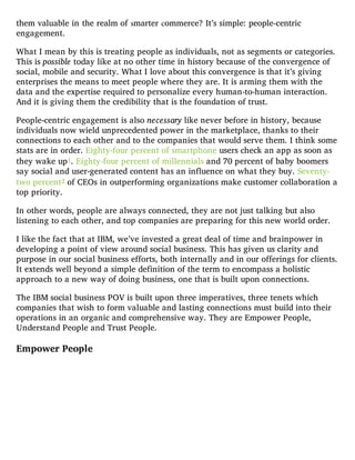 them valuable in the realm of smarter commerce? It’s simple: people-centric
engagement.
What I mean by this is treating people as individuals, not as segments or categories.
This is possible today like at no other time in history because of the convergence of
social, mobile and security. What I love about this convergence is that it’s giving
enterprises the means to meet people where they are. It is arming them with the
data and the expertise required to personalize every human-to-human interaction.
And it is giving them the credibility that is the foundation of trust.
People-centric engagement is also necessary like never before in history, because
individuals now wield unprecedented power in the marketplace, thanks to their
connections to each other and to the companies that would serve them. I think some
stats are in order. Eighty-four percent of smartphone users check an app as soon as
they wake up1. Eighty-four percent of millennials and 70 percent of baby boomers
say social and user-generated content has an influence on what they buy. Seventy-
two percent2 of CEOs in outperforming organizations make customer collaboration a
top priority.
In other words, people are always connected, they are not just talking but also
listening to each other, and top companies are preparing for this new world order.
I like the fact that at IBM, we’ve invested a great deal of time and brainpower in
developing a point of view around social business. This has given us clarity and
purpose in our social business efforts, both internally and in our offerings for clients.
It extends well beyond a simple definition of the term to encompass a holistic
approach to a new way of doing business, one that is built upon connections.
The IBM social business POV is built upon three imperatives, three tenets which
companies that wish to form valuable and lasting connections must build into their
operations in an organic and comprehensive way. They are Empower People,
Understand People and Trust People.
Empower People
 
