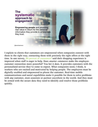I explain to clients that customers are empowered when companies connect with
them in the right way, contacting them with precisely the right offers at the right
time. In one survey, 80 percent of consumers3 said their shopping experience is
improved when staff is eager to help. Does smarter commerce make the employee-
customer connection more powerful? You bet it does. It provides customers with the
personalized service they’ve come to expect. What companies need, I think, is
workers who are excited and motivated by helping people. The employees must be
digitally enabled and empowered to please the customer. Real-time mobile
communications and social capabilities make it possible for them to solve problems
with any customer, store associate or partner anywhere in the world. And they must
be armed with the secure data they need to identify and resolve those problems
quickly.
 