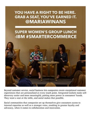 Beyond customer service, social business lets companies create exceptional customer
experiences that are personalized at every touch point. Integrated toolsets make self-
discovery easier and more meaningful, putting more power in consumers’ hands.
They want a seat at the table, and social makes that possible.
Social communities that companies set up themselves give consumers access to
internal expertise as well as a stronger voice, resulting in greater loyalty and
advocacy, when it comes to collaboration and innovation.
 