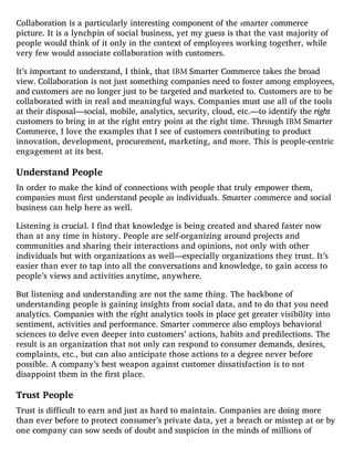 Collaboration is a particularly interesting component of the smarter commerce
picture. It is a lynchpin of social business, yet my guess is that the vast majority of
people would think of it only in the context of employees working together, while
very few would associate collaboration with customers.
It’s important to understand, I think, that IBM Smarter Commerce takes the broad
view. Collaboration is not just something companies need to foster among employees,
and customers are no longer just to be targeted and marketed to. Customers are to be
collaborated with in real and meaningful ways. Companies must use all of the tools
at their disposal—social, mobile, analytics, security, cloud, etc.—to identify the right
customers to bring in at the right entry point at the right time. Through IBM Smarter
Commerce, I love the examples that I see of customers contributing to product
innovation, development, procurement, marketing, and more. This is people-centric
engagement at its best.
Understand People
In order to make the kind of connections with people that truly empower them,
companies must first understand people as individuals. Smarter commerce and social
business can help here as well.
Listening is crucial. I find that knowledge is being created and shared faster now
than at any time in history. People are self-organizing around projects and
communities and sharing their interactions and opinions, not only with other
individuals but with organizations as well—especially organizations they trust. It’s
easier than ever to tap into all the conversations and knowledge, to gain access to
people’s views and activities anytime, anywhere.
But listening and understanding are not the same thing. The backbone of
understanding people is gaining insights from social data, and to do that you need
analytics. Companies with the right analytics tools in place get greater visibility into
sentiment, activities and performance. Smarter commerce also employs behavioral
sciences to delve even deeper into customers’ actions, habits and predilections. The
result is an organization that not only can respond to consumer demands, desires,
complaints, etc., but can also anticipate those actions to a degree never before
possible. A company’s best weapon against customer dissatisfaction is to not
disappoint them in the first place.
Trust People
Trust is difficult to earn and just as hard to maintain. Companies are doing more
than ever before to protect consumer’s private data, yet a breach or misstep at or by
one company can sow seeds of doubt and suspicion in the minds of millions of
 