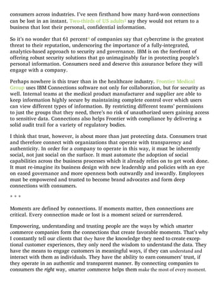 consumers across industries. I’ve seen firsthand how many hard-won connections
can be lost in an instant. Two-thirds of US adults1 say they would not return to a
business that lost their personal, confidential information.
So it’s no wonder that 61 percent4 of companies say that cybercrime is the greatest
threat to their reputation, underscoring the importance of a fully-integrated,
analytics-based approach to security and governance. IBM is on the forefront of
offering robust security solutions that go unimaginably far in protecting people’s
personal information. Consumers need and deserve this assurance before they will
engage with a company.
Perhaps nowhere is this truer than in the healthcare industry. Frontier Medical
Group uses IBM Connections software not only for collaboration, but for security as
well. Internal teams at the medical product manufacturer and supplier are able to
keep information highly secure by maintaining complete control over which users
can view different types of information. By restricting different teams’ permissions
to just the groups that they need, there’s no risk of unauthorized users gaining access
to sensitive data. Connections also helps Frontier with compliance by delivering a
solid audit trail for a variety of regulatory bodies.
I think that trust, however, is about more than just protecting data. Consumers trust
and therefore connect with organizations that operate with transparency and
authenticity. In order for a company to operate in this way, it must be inherently
social, not just social on the surface. It must automate the adoption of social
capabilities across the business processes which it already relies on to get work done.
It must re-imagine its business design with new leadership and policies with an eye
on eased governance and more openness both outwardly and inwardly. Employees
must be empowered and trusted to become brand advocates and form deep
connections with consumers.
* * *
Moments are defined by connections. If moments matter, then connections are
critical. Every connection made or lost is a moment seized or surrendered.
Empowering, understanding and trusting people are the ways by which smarter
commerce companies form the connections that create favorable moments. That’s why
I constantly tell our clients that they have the knowledge they need to create excep-
tional customer experiences, they only need the wisdom to understand the data. They
have the means to engage customers in meaningful ways, if they can understand and
interact with them as individuals. They have the ability to earn consumers’ trust, if
they operate in an authentic and transparent manner. By connecting companies to
consumers the right way, smarter commerce helps them make the most of every moment.
 