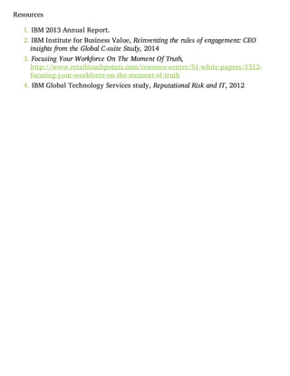 Resources
1. IBM 2013 Annual Report.
2. IBM Institute for Business Value, Reinventing the rules of engagement: CEO
insights from the Global C-suite Study, 2014
3. Focusing Your Workforce On The Moment Of Truth,
http://www.retailtouchpoints.com/resource-center/51-white-papers/1312-
focusing-your-workforce-on-the-moment-of-truth
4. IBM Global Technology Services study, Reputational Risk and IT, 2012
 