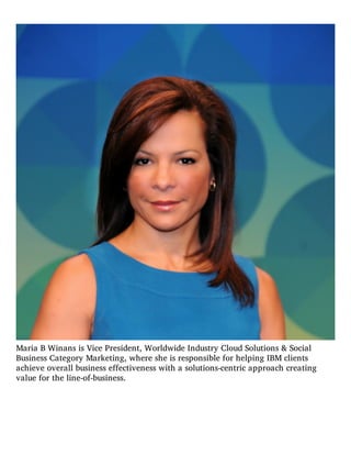 Maria B Winans is Vice President, Worldwide Industry Cloud Solutions & Social
Business Category Marketing, where she is responsible for helping IBM clients
achieve overall business effectiveness with a solutions-centric approach creating
value for the line-of-business.
 