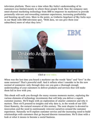 television platform. There was a time when Sky Italia’s understanding of its
customers was limited mainly to where these people lived. Now the company uses
omni-channel marketing technology from IBM to empower its marketers to provide
personally relevant and rewarding customer experiences, increasing profitability
and boosting up-sell rates. More to the point, as Umberto Angelucci of Sky Italia says
in our Made with IBM television spot, “With data, we can give them [our
subscribers] more of what they love.”
Click to view video.
When was the last time you heard a marketer use the words “data” and “love” in the
same sentence? That’s powerful stuff. And it reflects what I consider to be the new
normal of commerce: only through data can you gain a thorough enough
understanding of your customers to deliver products and services that will make
them fall in love with you.
This ebook will walk you through the many reasons moments matter, exploring the
various elements of technology investments that will help you deliver a superb
customer journey. We’ll begin with an exploration of smarter commerce and why it
matters. Then we’ll proceed to insights and why data is, in the words of our CEO
Ginni Rometty, the natural resource of this century. The next chapter is devoted to
innovation and the need to continuously reinvent ourselves around the customer
experience. Naturally we’ll explore customer service and the increasing need to build
relationships with customers that go beyond discrete transactions. We’ll close with a
look at what it means to become a social business.
 