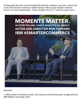 Perhaps Ron Howard, award-winning film director, producer, and actor, said it best
at the 2014 Smarter Commerce Global Summit. When asked whether moments
matter, he stated emphatically, “Damn straight they do.” I could not agree more.
Resources
1. IBM Institute for Business Value, The Customer-activated Enterprise: Insights from the
IBM Global C-suite Study, 2014
 