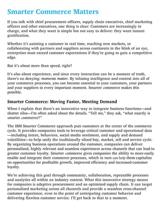 Smarter Commerce Matters
If you talk with chief procurement officers, supply chain executives, chief marketing
officers and other executives, one thing is clear: Customers are increasingly in
charge, and what they want is simple but not easy to deliver: they want instant
gratification.
Whether it’s assisting a customer in real time, reaching new markets, or
collaborating with partners and suppliers across continents in the blink of an eye,
enterprises must exceed customer expectations if they’re going to gain a competitive
edge.
But it’s about more than speed, right?
It’s also about experience, and since every interaction can be a moment of truth,
there’s no denying: moments matter. By infusing intelligence and context into all of
your commerce processes, you can become essential to your customers, your partners
and your suppliers in every important moment. Smarter commerce makes this
possible.
Smarter Commerce: Moving Faster, Meeting Demand
When I explain that there’s an innovative way to integrate business functions—and
shatter silos—I’m often asked about the details. “Tell me,” they ask, “what exactly is
smarter commerce?”
The IBM Smarter Commerce approach puts customers at the center of the commerce
cycle. It provides companies tools to leverage critical customer and operational data
—including intent, behaviors, social media sentiment, and supply and demand
volatilities—to help unify the traditionally siloed buy, market, sell and service cycle.
By organizing business operations around the customer, companies can deliver
personalized, highly relevant and seamless experiences across channels that can lead to
greater customer loyalty. Smarter commerce gives companies the ability to more easily
enable and integrate their commerce processes, which in turn can help them capitalize
on opportunities for profitable growth, improved efficiency and increased customer
loyalty.
We’re achieving this goal through community, collaboration, repeatable processes
and analytics all within an industry context. What this innovative strategy means
for companies is adaptive procurement and an optimized supply chain. It can target
personalized marketing across all channels and provide a seamless cross-channel
customer experience, even to the point of anticipating customer behavior and
delivering flawless customer service. I’ll get back to that in a moment.
 