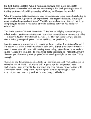 But first think about this. What if you could discover how to use actionable
intelligence to optimize seamless and secure integration with your suppliers and
trading partners—all while promoting efficiency and bottom-line results?
What if you could better understand your consumers and move beyond marketing to
develop continuous, personalized experiences that improve sales and encourage
more loyal and engaged customers? What if you could use analytics and cognitive
computing to develop a real sense of brand intimacy between you and your
customers?
This is the power of smarter commerce. It’s focused on helping companies quickly
adapt to rising customer expectations—and those expectations are constantly rising
—in today’s digitally transformed marketplace. Through these changes you can
create value, gain speed, grow revenue and improve profitability.
Smarter commerce also assists with managing the ever-rising I want it now! trend. I
am seeing this trend of immediacy more than ever. In fact, I wonder sometimes, if
John Lennon were alive and still making music today, would he write an anthem
called “Instant Gratification” to replace (or perhaps expand on) “Instant Karma”?
“Instant gratification’s gonna get you/Gonna knock you right on the head.” True
enough.
Customers are demanding an excellent response time, especially when it comes to
customer service areas. The patience of 10 years ago has evaporated with
technological advancements. I can promise you this: customer expectations will
never again be what they were 10 years ago or even one year ago. Those
expectations are changing, and we have to change with them.
 