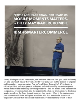 Today, when you take a service call, the customer demands that you know who they
are and any touch points they’ve had with your company. In this context of urgency
and immediacy, moments matter. And we’ve all been there, right? We’re facing a
critical problem and we expect to be known and understood by the company—at
whose mercy we’re essentially throwing ourselves—and we expect to be treated with
compassion, professionalism, and the expertise to solve our problems now. Customer
service stands on the front lines of moments that matter. What is the next moment
your customer will have with your brand and will that moment be positive or
negative? Consider that dissatisfied customers have the means by which to blast
 