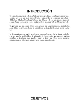 INTRODUCCIÓN
El presente documento está diseñado de forma práctica y sencilla para comenzar a
conocer un poco de esta extraordinaria, recorriendo lo conceptos, estructura y
utilidad de JCLIC, al igual que la forma de utilizarlo y todos los recursos que este
puede ofrecer herramienta vamos a abordar todo lo relacionado a el funcionamiento.
Es por eso que se puede definir como una de las herramientas más confortables
para utilizar en el momento de la creación de un blog, tienda virtual o una página
web
La tecnología, por su rápido crecimiento y expansión, con ello ha traído bastantes
avances que ha contribuido a la utilización de herramientas que son muy rápidas,
sencillas y divertidas que pueden llegar a dejar una blog como personas
profesionales en el tema sin siquiera tener mucho conocimiento.
OBJETIVOS
 