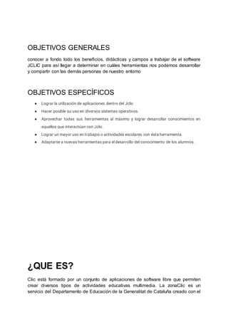 OBJETIVOS GENERALES
conocer a fondo todo los beneficios, didácticas y campos a trabajar de el software
JCLIC para así llegar a determinar en cuáles herramientas nos podemos desarrollar
y compartir con las demás personas de nuestro entorno
OBJETIVOS ESPECÍFICOS
● Lograr la utilización de aplicaciones dentro del Jclic
● Hacer posible su uso en diversos sistemas operativos.
● Aprovechar todas sus herramientas al máximo y lograr desarrollar conocimientos en
aquellos que interactúan con Jclic.
● Lograr un mayor uso en trabajos o actividades escolares con ésta herramienta.
● Adaptarse a nuevas herramientas para el desarrollo del conocimiento de los alumnos.
¿QUE ES?
Clic está formado por un conjunto de aplicaciones de software libre que permiten
crear diversos tipos de actividades educativas multimedia. La zonaClic es un
servicio del Departamento de Educación de la Generalitat de Cataluña creado con el
 