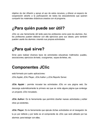 objetivo de dar difusión y apoyo al uso de estos recursos, y ofrecer un espacio de
cooperación abierto a la participación de todos los educadores/se que quieran
compartir los materiales didácticos creados con el programa.
¿Para quién puede ser útil?
JClic es una herramienta útil tanto para los profesores como para los alumnos. Así,
los profesores pueden elaborar con ella ejercicios para sus clases; pero también
pueden usarla los alumnos creando sus propias actividades
¿Para qué sirve?
Sirve para realizar diversos tipos de actividades educativas multimedia: puzzles,
asociaciones, ejercicios de texto, crucigramas, sopas de letras, etc.
Componentes JClic
está formado por cuatro aplicaciones:
JClic Applet, JClic Player, JClic Author y JClic Reports Server.
JClic Applet : permite incrustar las actividades JClic en una página web. Se
descarga automáticamente la primera vez que se visita alguna página que contenga
un proyecto JClic incrustado.
JClic Author: Es la herramienta que permitirá diseñar nuevas actividades y editar
otras ya existentes.
JClic Player: Es la herramienta que ejecuta dichas actividades en el navegador de
tu pc por defecto y por tanto es el componente de JClic que será utilizado por tus
alumnos para trabajar con ellas.
 
