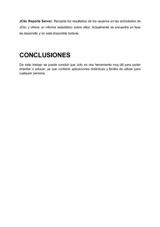 JClic Reports Server: Recopila los resultados de los usuarios en las actividades de
JClic y ofrece un informe estadístico sobre ellos. Actualmente se encuentra en fase
de desarrollo y no está disponible todavía.
CONCLUSIONES
De este trabajo se puede concluir que Jclic es una herramienta muy útil para poder
enseñar o educar, ya que contiene aplicaciones didácticas y fáciles de utilizar para
cualquier persona
 