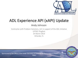 Sponsored by the Office of the Under Secretary of Defense for Personnel and Readiness (OUSD
P&R)
ADL Experience API (xAPI) Update
Andy Johnson
Contractor with Problem Solutions, LLC in support of the ADL Initiative
I/ITSEC Plugfest
24 March 2014
Orlando, FL
 