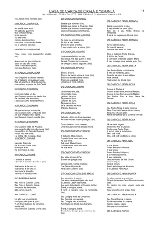 Casa de Caridade Oxalá e Yemanjá
Av. do Riacho, 2159 – Tel. 0**51 664 2914 – B. G. Vargas – Torres – RS
Seu Jibóia mora na mata. (bis)
259-CABOCLO GIRA-SOL
Um dia lá mata eu vi,
Um caboclo guerreiro,
Que vinha de longe,
Lá do juremá.
Era tão lindo,
Como a luz do arrebol,
Com uma cruz na mão direita,
Era o Caboclo Gira-Sol.
260-CABOCLO GRAJAÚNA
Voou, voou, meu passarinho azulão.
(bis)
Quem está na gira é caboclo,
Anjos do céu dão a mão.
Salve Caboclo Grajaúna,
Com sua flecha na mão.
261-CABOCLO GRAJAÚNA
Seu Grajaúna é caboclo valente,
Ele é Caboclo em qualquer lugar.
Mas só apanha a folha da Jurema,
Com ordem suprema de Pai Oxalá.
262-CABOCLO GUARANI
Eu vi nas matas um dia,
Seu Guarani sentado na pedra fria.
Ele cantava, ele assoviava,
E lá no céu uma estrela brilhava.
263-CABOCLO GUARANI
Há quanto tempo eu não via,
Seu Guarani numa Umbanda. (bis)
Até que chegou o dia, agora,
Seu Guarani é quem manda. (bis)
264-CABOCLO GUARANI
Seu Guarani é táta de Arucáia,
Seu penacho tão lindo não nega. (bis)
Eu sou filho do Caboclo Guarani,
Coruja não me azara,
E a cobra não me pega. (bis)
265-CABOCLO GUINÉ
Caboclo, Caboclo.
Ele é o Seu Guiné. (bis)
O seu pai é rei,
Ele é príncipe, é. (bis)
266-CABOCLO GUINÉ
É banda, é banda,
É banda, é banda, é banda é. (bis)
Sua banda é de ouro, é,
Sua banda é de ouro, é.
Seu cocar é dourado,
Saravá o Caboclo Guiné.
267- CABOCLO GUINÉ
Meu Pai é o Caboclo Guiné.
Meu Pai é o Caboclo Guiné.
Vencedor de demandas,
Não perco a sua fé.
268- CABOCLO GUINÉ
Em alto mar vi um clarão,
Corri para ver quem é. (bis)
Vi um lindo Caboclo de penacho,
banda odé,
Seu nome era Caboclo Guiné. (bis)
269-CABOCLO INDAIASSÚ
Estrela que ilumina o Céu,
Estrela que clareia a Aruanda. (bis)
Estrela que ilumina a mata virgem,
Clareou Indaiassú na Umbanda.
270-CABOCLO ITANHAGUERA
Na mata ou em demanda,
Ele luta e não medra,
É forte no arco e flecha,
O seu brado racha a pedra. (bis)
271-CABOCLO JAGUARÉ
Uma estrela brilhou no céu,
Meu Deus, me diga quem é. (bis)
Saravá, Terreiro de Umbanda,
Vai chegar Caboclo Jaguaré. (bis)
272-CABOCLO JUPIÁRA
É hora, é hora,
É hora, de bambi oclime é hora. (bis)
É hora de bambi oclime é hora.
É hora de Jupiára é hora,
Umbanda é hora. (refrão)
273-CABOCLO LAMBARÍ
Lá no mato tem, odé,
Lá no mato mora,
Lambarí de ouro,
Tá puxando tora.
Lambarí de ouro,
Tá puxando tora.
Ele é caboclo de Deus
E Nossa Senhora.
274-CABOCLO LÍRIO
Caboclo Lírio é um lindo apanaiá,
As suas flechas trazem proteção. (bis)
Como clareou, como clareou,
Uma choupana aonde Oxóssi mora.
275-CABOCLO MATA VIRGEM
O Caboclo Mata Virgem,
Quando firma ponto não erra,
Na sua terra,
Auê, auê, Mata Virgem,
Quando firma ponto não erra,
Na sua terra.
276-CABOCLO MATA VIRGEM
Seu Mata Virgem é Pai,
É chefe de gongá. (bis)
Vamos pedir, vamos implorar,
Que Deus dê proteção,
Para o seu Juremá. (bis)
277-CABOCLO OGUM DAS MATAS
Que cavaleiro é aquele,
Que vem cavalgando pelo céu azul.
É Caboclo Ogum das Matas,
Que vem defendendo o Cruzeiro do Sul.
Ê rerê, o cangira, ê rerá,
Ê rerê, o cangira, pisa na Umbanda.
(bis)
Seu Cangira é Rei de Umbanda,
Seu Cangira vem saravá,
Seu Cangira traz pr’os filhos,
A proteção de Oxalá, seu Cangira,
Ê rerê, ô cangira, ê rerá,
Ê rerê, Seu Cangira pisa na Umbanda.
(bis)
278-CABOCLO PEDRA BRANCA
Espia o que corre no céu,
E veja aonde vai parar. (bis)
Mas ele é seu Pedra Branca na
Umbanda,
E ele é rei caçador de Orubá. (bis)
279-CABOCLO PEDRA BRANCA
Foi no clarão da lua,
Na manhã serena,
Que ele veio para cá. (bis)
Ele é o Caboclo Pedra Branca,
E é filho de Oxalá,
E vem com ordem da Virgem Maria,
E traz consigo a sua estrela guia. (bis)
280-CABOCLO PEDRA PRETA
Seu Pedra Preta na Umbanda,
É filho do Redentor. (bis)
Quando ele vem da sua aldeia,
Para saravá,
Traz ordem de Oxalá. (bis)
281-CABOCLO PEDRA ROXA
Oxóssi é! Oxóssi é!
Oxóssi é meu bom Jesus de Nazaré.
Oxóssi é meu bom Jesus de Nazaré.
Seu Pedra Roxa e bom Jesus de
Nazaré.
282-CABOCLO PEDRA ROXA
Seu Pedra Roxa da pele morena,
Ele é Caboclo Cassuté lá da Jurema.
Ele jurou e há de jurar,
Pelos conselhos que a Jurema vem dar.
283-CABOCLO PEDRA ROXA
Lá na mata virgem,
Onde meu Pai é Caboclo,
Onde mora Pedra Roxa,
A sucuri piou, a sucuri piou.
Okê, okê kokê.
Okê, okê okê kokê kokê a .(bis)
284-CABOCLO PENA AZUL
A sua flecha,
Quem lhe deu foi Oxóssi,
A sua lança,
Quem lhe deu foi Ogum,
E a estrela que brilha,
E seu capacete,
Veio do Manto de Mãe Oxum.
Saravá Ogum,
Saravá Oxum,
Quem vai chegar de Aruanda,
É o Caboclo Pena Azul.
285-CABOCLO PENA BRANCA
No céu, nasceu uma estrela,
Oi que clareia seu Pena Branca na mata.
(bis)
No centro da mata virgem onde ele
mora,
Caiu uma chuva de prata. (bis)
286-CABOCLO PENA BRANCA
Seu Pena Branca foi caçar,
Foi lá nas matas da Jurema.
Caçou, caçou, caçou,
Até que uma coral piou.
287-CABOCLO PIRAHY
11
 