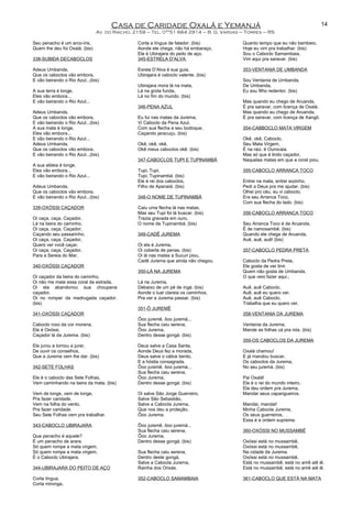 Casa de Caridade Oxalá e Yemanjá
Av. do Riacho, 2159 – Tel. 0**51 664 2914 – B. G. Vargas – Torres – RS
Seu penacho é um arco-íris,
Quem lhe deu foi Oxalá. (bis)
338-SUBIDA DECABOCLOS
Adeus Umbanda,
Que os caboclos vão embora,
E vão beirando o Rio Azul...(bis)
A sua terra é longe,
Eles vão embora...
E vão beirando o Rio Azul...
Adeus Umbanda,
Que os caboclos vão embora,
E vão beirando o Rio Azul...(bis)
A sua mata é longe,
Eles vão embora...
E vão beirando o Rio Azul...
Adeus Umbanda,
Que os caboclos vão embora,
E vão beirando o Rio Azul...(bis)
A sua aldeia é longe,
Eles vão embora...
E vão beirando o Rio Azul...
Adeus Umbanda,
Que os caboclos vão embora,
E vão beirando o Rio Azul...(bis)
339-OXÓSSI CAÇADOR
Oi caça, caça, Caçador,
Lá na beira do caminho.
Oi caça, caça, Caçador,
Caçando seu passarinho.
Oi caça, caça, Caçador,
Quero ver você caçar,
Oi caça, caça, Caçador,
Para a Sereia do Mar.
340-OXÓSSI CAÇADOR
Oi caçador da beira do caminho,
Oi não me mate essa coral da estrada,
Oi ela abandonou sua choupana
caçador,
Oi no romper da madrugada caçador.
(bis)
341-OXÓSSI CAÇADOR
Caboclo roxo da cor morena,
Ele é Oxóssi,
Caçador lá da Jurema. (bis)
Ele jurou e tornou a jurar,
De ouvir os conselhos,
Que a Jurema vem lhe dar. (bis)
342-SETE FOLHAS
Ele é o caboclo das Sete Folhas,
Vem caminhando na beira da mata. (bis)
Vem de longe, vem de longe,
Pra fazer caridade.
Vem na folha do vento,
Pra fazer caridade.
Seu Sete Folhas vem pra trabalhar.
343-CABOCLO UBIRAJARA
Que penacho é aquele?
É um penacho de arara.
Só quem rompe a mata virgem,
Só quem rompe a mata virgem,
É o Caboclo Ubirajara.
344-UBIRAJARA DO PEITO DE AÇO
Corta língua,
Corta mironga,
Corta a língua de falador. (bis)
Aonde ele chega, não há embaraço,
Ele é Ubirajara do peito de aço.
345-ESTRELA D’ALVA
Esrela D’Alva é sua guia,
Ubirajara é caboclo valente. (bis)
Ubirajara mora lá na mata,
Lá na grota funda,
Lá no fim do mundo. (bis)
346-PENA AZUL
Eu fui nas matas da Jurema,
Vi Caboclo da Pena Azul,
Com sua flecha e seu bodoque,
Caçando jaracuçu. (bis)
Okê, okê, okê,
Okê meus caboclos okê. (bis)
347-CABOCLOS TUPI E TUPINAMBÁ
Tupi, Tupi,
Tupi, Tupinambá. (bis)
Ele é rei dos caboclos,
Filho de Apanaiá. (bis)
348-O NOME DE TUPINAMBÁ
Caiu uma flecha lá nas matas,
Mas seu Tupi foi lá buscar. (bis)
Trazia gravada em ouro,
O nome de Tupinambá. (bis)
349-CADÊ JUREMA
Oi ela é Jurema,
Oi coberta de penas. (bis)
Oi lá nas matas a Sucuri piou,
Cadê Jurema que ainda não chegou.
350-LÁ NA JUREMA
Lá na Jurema,
Debaixo de um pé de ingá. (bis)
Aonde o luar clareia os caminhos,
Pra ver a Jurema passar. (bis)
351-Ô JUREMÊ
Ôoo juremê, ôoo juremá...
Sua flecha caiu serena,
Ôoo Jurema,
Dentro desse gongá. (bis)
Deus salve a Casa Santa,
Aonde Deus fez a morada,
Deus salve o cálice bento,
E a hóstia consagrada.
Ôoo juremê, ôoo juremá...
Sua flecha caiu serena,
Ôoo Jurema,
Dentro desse gongá. (bis)
Oi salve São Jorge Guerreiro,
Salve São Sebastião,
Salve a Cabocla Jurema,
Que nos deu a proteção,
Ôoo Jurema.
Ôoo juremê, ôoo juremá...
Sua flecha caiu serena,
Ôoo Jurema,
Dentro desse gongá. (bis)
Sua flecha caiu serena,
Dentro deste gongá,
Salve a Cabocla Jurema,
Rainha dos Orixás.
352-CABOCLO SAMAMBAIA
Quanto tempo que eu não bambeio,
Hoje eu vim pra trabalhar. (bis)
Sou o Caboclo Samambaia,
Vim aqui pra saravar. (bis)
353-VENTANIA DE UMBANDA
Sou Ventania de Umbanda,
De Umbanda,
Eu sou filho redentor. (bis)
Mas quando eu chego de Aruanda,
É pra saravar, com licença de Oxalá.
Mas quando eu chego de Aruanda,
É pra saravar, com licença de Xangô.
354-CABBOCLO MATA VIRGEM
Okê, okê, Caboclo,
Seu Mata Virgem,
É na raiz, é Ourocaia.
Mas só que é lindo caçador,
Naquelas matas em que a coral piou.
355-CABOCLO ARRANCA TOCO
Entrei na mata, entrei sozinho,
Pedi a Deus pra me ajudar. (bis)
Olhei pro céu, eu vi caboclo,
Era seu Arranca Toco,
Com sua flecha do lado. (bis)
356-CABOCLO ARRANCA TOCO
Seu Arranca Toco é de Aruanda,
É de namosambê. (bis)
Quando ele chega de Aruanda,
Auê, auê, auê! (bis)
357-CABOCLO PEDRA PRETA
Caboclo da Pedra Preta,
Ele gosta de ver tinir.
Quem não gosta de Umbanda,
O que veio fazer aqui.;
Auê, auê Caboclo,
Auê, auê eu quero ver.
Auê, auê Caboclo,
Trabalha que eu quero ver.
358-VENTANIA DA JUREMA
Ventania da Jurema,
Mande as folhas cá pra nós. (bis)
359-OS CABOCLOS DA JUREMA
Oxalá chamou!
E já mandou buscar,
Os caboclos da Jurema,
No seu juremá. (bis)
Pai Oxalá!
Ele é o rei do mundo inteiro,
Ela deu ordem pra Jurema,
Mandar seus capangueiros.
Mandai, mandai!
Minha Cabocla Jurema,
Os seus guerreiros,
Essa é a ordem suprema.
360-OXÓSSI NO MUSSAMBÊ
Oxóssi está no mussambê,
Oxóssi está no mussambê,
Na cidade da Jurema.
Oxóssi está no mussambê,
Está no mussambê, está no arirê aiê iê.
Está no mussambê, está no arirê aiê iê.
361-CABOCLO QUE ESTÁ NA MATA
14
 