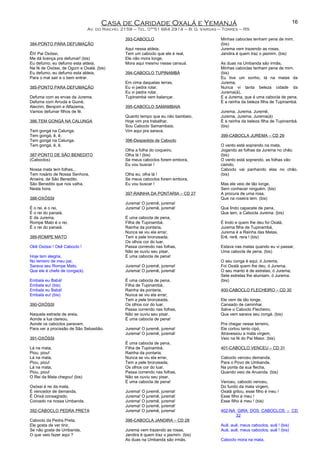 Casa de Caridade Oxalá e Yemanjá
Av. do Riacho, 2159 – Tel. 0**51 664 2914 – B. G. Vargas – Torres – RS
384-PONTO PARA DEFUMAÇÃO
Êh! Pai Oxóssi,
Me dá licença pra defumar! (bis)
Eu defumo, eu defumo esta aldeia,
Na fé de Oxóssi, de Ogum e Oxalá. (bis)
Eu defumo, eu defumo esta aldeia,
Para o mal sair e o bem entrar.
385-PONTO PARA DEFUMAÇÃO
Defuma com as ervas da Jurema,
Defuma com Arruda e Guiné,
Alecrim, Benjoim e Alfazema,
Vamos defumar filhos de fé.
386-TEM GONGÁ NA CALUNGA
Tem gongá na Calunga.
Tem gongá, ê, ê.
Tem gongá na Calunga.
Tem gongá, ê, ê.
387-PONTO DE SÃO BENEDITO
(Caboclos)
Nossa mata tem folhas...
Tem rosário de Nossa Senhora,
Aroeira, de São Benedito.
São Benedito que nos valha,
Nesta hora.
388-OXÓSSI
É o rei, é o rei,
É o rei do panaiá,
E da Jurema,
Rompe Mato é o rei,
É o rei do panaiá.
389-ROMPE MATO
Okê Oxóssi ! Okê Caboclo !
Hoje tem alegria,
No terreiro de meu pai,
Sarava seu Rompe Mato,
Que ele é chefe de conga(á).
Embala eu Babá!
Embala eu! (bis)
Embala eu Babá!
Embala eu! (bis)
390-OXÓSSI
Naquela estrada de areia,
Aonde a lua clareou,
Aonde os caboclos paravam,
Para ver a procissão de São Sebastião.
391-OXÓSSI
Lá na mata,
Piou, piou!
Lá na mata,
Piou, piou!
Lá na mata,
Piou, piou!
O Rei da Mata chegou! (bis)
Oxóssi é rei da mata,
É vencedor de demanda,
É Orixá consagrado,
Coroado na nossa Umbanda.
392-CABOCLO PEDRA PRETA
Caboclo da Pedra Preta,
Ele gosta de ver tinir,
Se não gosta de Umbanda,
O que veio fazer aqui ?
393-CABOCLO
Aqui nessa aldeia,
Tem um caboclo que ele é real,
Ele não mora longe,
Mora aqui mesmo nesse cansuá.
394-CABOCLO TUPINAMBÁ
Em cima daquelas terras,
Eu vi pedra rolar,
Eu vi pedra rolar,
Tupinambá vem balançar.
395-CABOCLO SAMAMBAIA
Quanto tempo que eu não bambeio,
Hoje vim pra trabalhar,
Sou Caboclo Samambaia,
Vim aqui pra sarava.
396-Despedida de Caboclo
Olha a folha do coqueiro,
Olha lá ! (bis)
Se meus caboclos forem embora,
Eu vou buscar !
Olha eu, olha lá !
Se meus caboclos forem embora,
Eu vou buscar !
397-RAINHA DA PONTARIA – CD 27
Jurema! O juremê, jurema!
Jurema! O juremê, juremá!
É uma cabocla de pena,
Filha de Tupinambá,
Rainha da pontaria,
Nunca se viu ela errar,
Tem a pele bronzeada,
Os olhos cor do luar,
Passa correndo nas folhas,
Não se ouviu seu pisar,
É uma cabocla de pena!
Jurema! O juremê, jurema!
Jurema! O juremê, juremá!
É uma cabocla de pena,
Filha de Tupinambá,
Rainha da pontaria,
Nunca se viu ela errar,
Tem a pele bronzeada,
Os olhos cor do luar,
Passa correndo nas folhas,
Não se ouviu seu pisar,
É uma cabocla de pena!
Jurema! O juremê, jurema!
Jurema! O juremê, juremá!
É uma cabocla de pena,
Filha de Tupinambá,
Rainha da pontaria,
Nunca se viu ela errar,
Tem a pele bronzeada,
Os olhos cor do luar,
Passa correndo nas folhas,
Não se ouviu seu pisar,
É uma cabocla de pena!
Jurema! O juremê, jurema!
Jurema! O juremê, juremá!
Jurema! O juremê, jurema!
Jurema! O juremê, juremá!
Jurema! O juremê, jurema!
398-CABOCLA JANDIRA – CD 28
Jurema vem trazendo as rosas,
Jandira é quem traz o jasmim. (bis)
As duas na Umbanda são irmãs,
Minhas caboclas tenham pena de mim.
(bis)
Jurema vem trazendo as rosas,
Jandira é quem traz o jasmim. (bis)
As duas na Umbanda são irmãs,
Minhas caboclas tenham pena de mim.
(bis)
Eu tive um sonho, lá na matas da
Jurema,
Nunca vi tanta beleza cidade da
Jurema(á),
E a Jurema, que é uma cabocla de pena,
É a rainha da beleza filha de Tupinambá.
Jurema, Jurema, Juremê,
Jurema, Jurema, Jurema(á)
É a rainha da beleza filha de Tupinambá.
(bis)
399-CABOCLA JUREMA – CD 29
O vento está soprando na mata,
Jogando as folhas da Jurema no chão.
(bis)
O vento está soprando, as folhas vão
caindo,
Caboclo vai panhando elas no chão.
(bis)
Mas ele veio de tão longe,
Sem conhecer ninguém. (bis)
A procura de uma rosa,
Que na roseira tem. (bis)
Que lindo capacete de pena,
Que tem, a Cabocla Jurema. (bis)
É lindo e quem lhe deu foi Oxalá,
Jurema filha de Tupinambá,
Jurema é a Rainha das Matas,
Erê, rerê, rera ! (bis)
Estava nas matas quando eu vi passar,
Uma cabocla de pena. (bis)
O seu conga é aqui, ó Jurema,
Foi Oxalá quem lhe deu, ó Jurema,
O seu manto é de estrelas, ó Jurema,
Sete estrelas lhe alumiam, ó Jurema.
(bis)
400-CABOCLO FLECHEIRO – CD 30
Ele vem de tão longe,
Cansado de caminhar.
Salve o Caboclo Flecheiro,
Que vem sarava seu congá. (bis)
Pra chegar nesse terreiro,
Ele cortou tanto cipó,
Atravessou a mata virgem,
Veio na fé do Pai Maior. (bis)
401-CABOCLO VENCEU – CD 31
Caboclo venceu demanda,
Para o Povo de Umbanda,
Na ponta da sua flecha,
Quando veio de Aruanda. (bis)
Venceu, caboclo venceu,
Do fundo da mata virgem,
Oxalá gritou, esse filho é meu !
Esse filho é meu !
Esse filho é meu ! (bis)
402-NA GIRA DOS CABOCLOS – CD
32
Auê, auê, meus caboclos, auê ! (bis)
Auê, auê, meus caboclos, auê ! (bis)
Caboclo mora na mata,
16
 