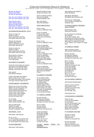 Casa de Caridade Oxalá e Yemanjá
Av. do Riacho, 2159 – Tel. 0**51 664 2914 – B. G. Vargas – Torres – RS
Na beira da sapucaia,
Caboclo come folha,
Se veste de samambaia.
Auê, auê, meus caboclos, auê ! (bis)
Auê, auê, meus caboclos, auê ! (bis)
Salve Cabocla Jupira,
Salve Cabocla Jurema,
Sarava seu Sete Flechas,
Sarava seu Tira-Teima.
Auê, auê, meus caboclos, auê ! (bis)
Auê, auê, meus caboclos, auê ! (bis)
403-OXÓSSI REI DAS MATAS – CD 33
Oxóssi na mata é rei,
Oxóssi na mata é,
Quem passa pelos caminhos,
Sem deixar marca do pé. (bis)
Caboclo não desacata,
Caboclo sabe quem é,
Quem anda dentro da mata,
Sem deixar marca do pé.
Oxóssi na mata é rei,
Oxóssi na mata é,
Quem passa pelos caminhos,
Sem deixar marca do pé. (bis)
Ele tem flecha e bodoque,
Ele tem lança e cocar.
Na mata está o seu reino,
E na mata reinará.
404-CABOCLO FLECHEIRO
Vocês tão vendo aquele meu caboclo,
Que está em cima daquele lajedo,
Olhando o tempo para não chover,
Pedindo a lua pra sair mais cedo...
Oke caboclo!
Oke Caboclo Flecheiro!
E toda a tribo deste meu caboclo,
Adora o canto de um rouxinol,
De manhã cedo segue o meu Flecheiro,
Pra caçar a ema ao romper do sol.
405-DEFUMAÇÃO / CRUZAMENTO
Defuma com as ervas da Jurema,
Defuma com arruda e guiné. (bis)
Alecrim, benjoim e alfazema,
Vamos defumar filhos de fé. (bis)
Vamos cruzar nosso terreiro,
Vamos cruzar nosso conga(á),
Vamos cruzar a nossa gira,
Na fé de Pai Oxalá. (bis)
Foi, foi Oxalá,
Quem mandou eu pedir,
Quem mandou implorar. (bis)
Que as santas almas,
Viessem me ajudar,
Seu Tranca na Encruza,
De joelho a gargalhar. (bis)
406-OXÓSSI – CD 04
Okê Oxóssi ! Okê Caboclo !
É o rei, é o rei,
É o rei do panaiá e da Jurema. (bis)
Lá na Jurema Rompe Mato é o rei,
É o rei do panaiá e da Jurema. (bis)
407-SÃO SEBASTIÃO
Okê Oxóssi ! Okê Caboclo !
Naquela estrada de areia,
Aonde a lua clareou. (bis)
Onde os caboclos paravam,
Para ver a procissão,
De São Sebastião. (bis)
Okê, okê caboclo !
Salve São Sebastião !
409-É HORA DE DEUS
É hora, é hora,
É hora no calendário é hora.
É hora no calendá,
É hora de Deus amém,
O caboclo veio agora,
O seu mano veio também.
É hora...
É hora, é hora,
É hora no calendário é hora.
É hora no calendário,
É hora de Deus amém,
Seu Campéia chegou agora,
Seu Tupi veio também.
É hora...
É hora, é hora,
É hora no calendário é hora.
É hora no calendário,
É hora de Deus amém,
Sete Luas chegou agora,
Seu Mariano veio também.
É hora...
É hora, é hora,
É hora no calendário é hora.
É hora no calendário,
É hora de Deus amém,
Seu Puracica chegou agora,
Sete Cuias veio também.
É hora...
410-CABOCLO CAÇADOR
Vi um clarão na mata,
No céu uma flecha zoou,
Os pássaros cantaram,
As cobras piaram,
Os tambores rufaram,
Caçador chegou ! (bis)
Como é forte o seu brado,
Como é lindo o seu cocar,
Tem pena de quimbandeira,
O azul da cachoeira,
E a cor branca de Oxalá !
411-CABOCLA JUREMA
Ela vem de longe,
De longe sem imaginar,
No capacete três penas,
No braço uma cobra coral. (bis)
Ela é a Jurema,
Do meu Juremá,
Cobocla primeira,
Rainha do meu jacutá. (bis)
O meu pai é ganga,
Minha mãe é ganga,
Eu também sou filho,
De gangazumar.
Erê, rê, rê, rê,
Rê, rê, rê, rê, rê, rá,
O meu pai é neto,
Da cobra coral. (bis)
412-SÃO MIGUEL PONTO DE
CHAMADA
(Wanderley Martins)
Salve abertura dos trabalhos !
Salve São Miguel !
São Miguel, São Miguel,
São Miguel está chamando. (bis)
Dai-me força, oi São Miguel,
Oi pra chamar os Caboclos da
Umbanda. (bis)
413-PONTO CABOCLO VENTANIA
(Isaura da Bahia)
Saravá Xangô ! Kaô !
Saravá Seu Ventania !
Eu sou Ventania de Umbanda,
De Umbanda,
Eu sou filho redentor. (bis)
Mas quando eu chego da Aruanda,
É para Saravá com licença de Oxalá.
Mas quando eu chego da Aruanda,
É pra Saravá com licença de Xangô.
(bis)
414-CABOCLA JUREMA
Salve a Cabocla Jurema!
Okê Cabocla! Okê Bombokê!
Ela vem de longe,
De longe sem imaginar,
No capacete três penas,
No braço uma cobra coral. (bis)
Ela é a Jurema,
Do meu Juremá,
Cabocla primeira,
Rainha do meu jacutá. (bis)
O meu pai é ganga,
Minha mãe é ganga,
Eu também sou filho,
De Gangazumar.
Erê, rê, rê, rê,
Rê, rê, rê, rê, rê, rá,
O meu pai é neto,
Da Cobra Coral. (bis)
415-LOUVAÇÃO A CABOCLO
Okê Caboclo! Okê Bombokê!
Caboclo não tem caminho,
Para caminhar. (bis)
Caminha por cima da folha,
Por baixo da folha,
Em todo lugar. (bis)
Okê Caboclo! (bis)
416-SAUDAÇÃO A CUMINHÊRA
Cortei na roça,
Um tronco de Gameleira,
O meu barraco,
É no fim da Cuminhêra. (bis)
Salve, salve a Cuminhêra,
Isso sim que é madeira.
Salve, salve a Cuminhêra,
Madeira de Gameleira.
417-OUVAÇÃO AOS AXÉS
Quando eu morrer,
Quando eu morrer,
Pega meu axé,
E planta no curuandê! (bis)
Pra mim não penar,
Pra mim não sofrer,
Pega meu axé meu irmão,
E planta no curuandê! (bis)
17
 