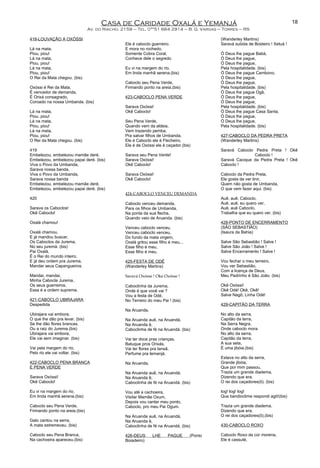 Casa de Caridade Oxalá e Yemanjá
Av. do Riacho, 2159 – Tel. 0**51 664 2914 – B. G. Vargas – Torres – RS
418-LOUVAÇÃO A OXÓSSI
Lá na mata,
Piou, piou!
Lá na mata,
Piou, piou!
Lá na mata,
Piou, piou!
O Rei da Mata chegou. (bis)
Oxóssi é Rei da Mata,
É vencedor de demanda,
É Orixá consagrado,
Coroado na nossa Umbanda. (bis)
Lá na mata,
Piou, piou!
Lá na mata,
Piou, piou!
Lá na mata,
Piou, piou!
O Rei da Mata chegou. (bis)
419
Embelezou, embelezou mamãe deré,
Embelezou, embelezou papai deré. (bis)
Viva o Povo da Umbanda,
Sarava nossa banda.
Viva o Povo da Umbanda,
Sarava nossa banda
Embelezou, embelezou mamãe deré,
Embelezou, embelezou papai deré. (bis)
420
Sarava os Caboclos!
Okê Caboclo!
Oxalá chamou!
Oxalá chamou,
E já mandou buscar,
Os Caboclos da Jurema,
No seu juremá. (bis)
Pai Oxalá,
É o Rei do mundo inteiro,
E já deu ordem pra Jurema,
Mandar seus Capangueiros.
Mandai, mandai,
Minha Cabocla Jurema,
Os seus guerreiros,
Essa é a ordem suprema.
421-CABOCLO UBIRAJARA
Despedida
Ubirajara vai embora,
O que lhe dão pra levar. (bis)
Se lhe dão flores brancas,
Ou a raiz do Jurema.(bis)
Ubirajara vai embora,
Ele vai sem imaginar. (bis)
Vai pela margem do rio,
Pelo rio ele vai voltar. (bis)
422-CABOCLO PENA BRANCA
E PENA VERDE
Sarava Oxóssi!
Okê Caboclo!
Eu vi na margem do rio,
Em linda manhã serena.(bis)
Caboclo seu Pena Verde,
Firmando ponto na areia.(bis)
Galo cantou na serra,
A mata estremeceu. (bis)
Caboclo seu Pena Branca,
Na cachoeira apareceu.(bis)
Ele é caboclo guerreiro.
E mora no rochedo,
Somente Cobra Coral,
Conhece dele o segredo.
Eu vi na margem do rio,
Em linda manhã serena.(bis)
Caboclo seu Pena Verde,
Firmando ponto na areia.(bis)
423-CABOCLO PENA VERDE
Sarava Oxóssi!
Okê Caboclo!
Seu Pena Verde,
Quando vem da aldeia,
Vem trazendo pemba,
Pra salvar filhos de Umbanda,
Ele é Caboclo ele é Flecheiro,
Ele é de Oxóssi ele é caçador.(bis)
Sarava seu Pena Verde!
Sarava Oxóssi!
Okê Caboclo!
Sarava Oxóssi!
Okê Caboclo!
424-CABOCLO VENCEU DEMANDA
Caboclo venceu demanda,
Para os filhos de Umbanda,
Na ponta da sua flecha,
Quando veio de Aruanda. (bis)
Venceu caboclo venceu,
Venceu caboclo venceu,
Do fundo da mata virgem,
Oxalá gritou esse filho é meu...
Esse filho é meu,
Esse filho é meu.
425-FESTA DE ODÉ
(Wanderley Martins)
Saravá Oxósse ! Oke Oxósse !
Caboclinha da Jurema,
Onde é que você vai ?
Vou a festa de Odé,
No Terreiro do meu Pai ! (bis)
Na Aruanda,
Na Aruanda auê, na Aruandá,
Na Aruanda ê,
Caboclinha de fé na Aruandá. (bis)
Vai ter doce pras crianças,
Batuque pros Orixás,
Vai ter flores pra Iansã,
Perfume pra Iemanjá.
Na Aruanda,
Na Aruanda auê, na Aruandá,
Na Aruanda ê,
Caboclinha de fé na Aruandá. (bis)
Vou até a cachoeira,
Visitar Mamãe Oxum,
Depois vou cantar meu ponto,
Caboclo, pro meu Pai Ogum.
Na Aruanda auê, na Aruandá,
Na Aruanda ê,
Caboclinha de fé na Aruandá. (bis)
426-DEUS LHE PAGUE (Ponto
Boiadeiro)
(Wanderley Martins)
Saravá subida de Boideiro ! Xetuá !
Ó Deus lhe pague Babá,
Ó Deus lhe pague,
Ó Deus lhe pague,
Pela hospitalidade. (bis)
Ó Deus lhe pague Cambono,
Ó Deus lhe pague,
Ó Deus lhe pague,
Pela hospitalidade. (bis)
Ó Deus lhe pague Ogã,
Ó Deus lhe pague,
Ó Deus lhe pague,
Pela hospitalidade. (bis)
Ó Deus lhe pague Casa Santa,
Ó Deus lhe pague,
Ó Deus lhe pague,
Pela hospitalidade. (bis)
427-CABOCLO DA PEDRA PRETA
(Wanderley Martins)
Saravá Caboclo Pedra Preta ! Okê
Caboclo !
Saravá Cacique da Pedra Preta ! Okê
Caboclo !
Caboclo da Pedra Preta,
Ele gosta de ver tinir,
Quem não gosta de Umbanda,
O que vem fazer aqui. (bis)
Auê, auê, Caboclo,
Auê, auê, eu quero ver,
Auê, auê Caboclo,
Trabalha que eu quero ver. (bis)
428-PONTO DE ENCERRAMENTO
(SÃO SEBASTIÃO)
(Isaura da Bahia)
Salve São Sebastião ! Salve !
Salve São João ! Salve !
Salve Encerramento ! Salve !
Vou fechar o meu terreiro,
Vou ver Sebastião,
Com a licença de Deus,
Meu Padrinho é São João. (bis)
Okê Oxóssi!
Okê Odé! Okê, Okê!
Salve Nagô, Linha Odé!
429-CAPITÃO DA TERRA
No alto da serra,
Capitão da terra,
Na Serra Negra,
Onde caboclo mora.
No alto da serra,
Capitão da terra,
A sua seta,
É uma jibóia.(bis)
Estava no alto da serra,
Grande jibóia,
Que por mim passou,
Trazia um grande diadema,
Dizendo que era,
O rei dos caçadores(ô). (bis)
Iog! Iog! Iog!
Que bandioclime respondi agô!(bis)
Trazia um grande diadema,
Dizendo que era,
O rei dos caçadores(ô).(bis)
430-CABOCLO ROXO
Caboclo Roxo da cor morena,
Ele é cassuté,
18
 