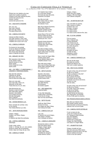 Casa de Caridade Oxalá e Yemanjá
Av. do Riacho, 2159 – Tel. 0**51 664 2914 – B. G. Vargas – Torres – RS
Jandira traz nos cabelos uma rosa,
Jupira traz no peito um jasmim,
Jussara é uma linda cabocla de pena,
Jurema tem pena de mim.
Jurema, Jurema,
Jurema tem pena de mim.
451 – AQUI ESTÁ O NAZARÉ
Zun, zun, zun,
Aquí está o Nazaré,
Que veio das matas,
Pra salvar filhos de fé.
452 – CABOCLO DO MATO
Caboclo do Mato trabalha,
Com São Cipriano e Jacó. (bis)
Trabalha com chuva e com vento,
Trabalha com a lua e com o sol.
453 – CABOCLO ARRUDA
Fui buscar em meu gongá,
O que eu deixei em Aruanda,
Aqui está o Caboclo Arruda,
Pra vencer essa demanda,
Salve a Falande do Arruda.
454 – MANJAR NO CÉU
Seu capacete e todo branco,
O seu saiote é carijó.
Apanha laranja no chão,
Quem quiser,
Come manjar lá no céu,
Quem puder.
455 – OS TRÊS 7 (7 MONTANHAS, 7
LAGOAS E 7 ENCRUZILHADAS)
Eles são três caboclos,
Caboclos do Jacutá,
Eles giram noite e dia,
Para os filhos de Oxalá. (bis)
Sete com mais sete,
Com mais sete, vinte e um,
Salvando os três sete,
Todos três de um a um. (bis)
Sete Montanhas gira,
Quando a noite vai chegar,
Seu irmão Sete Lagoas,
Quando o dia clarear,
E do romper da aurora,
Até alta madrugada,
Gira o Caboclo,
Das Sete Encruzilhadas.
456 – OXÓSSI BRANCA LUA
Estou cansado de curimbar. (bis)
Lá na Jurema,
Tem Oxóssi Branca Lua. (bis)
457 – SETE ENCRUZILHADAS
Chegou, chegou,
Chegou, com Deus, chegou.
Chegou,
O Caboclo das Sete Encruzilhadas.
458 – CORTAI A MIRONGA
(descarga)
Cortai, cortai, cortou,
Cortai a mironga de um mal protetor.
Aonde eu passo não há embaraço,
Cortai o laço com braço de aço. (bis)
459 – CABOCLO TURURI
Um instante meus irmãos,
Eu a vós quero saudar,
Há muito que aqui não ando,
Querendo vos ajudar.
Sou filho de Urutã,
Nas matas onde eu naqsci,
Lá eu recebi o nome,
De Caboclo Tururi.
Meu Pai é Caboclo Guerreiro,
Minha Mãe é Mamuri,
Quando quiseres auxílio,
Chama por mim, Tururi.
Nosso Deus é Pai de Todos,
Somos irmãos de Javari,
Quando tiveres demanda,
Chama por mim, Tururi.
Quando tiveres demanda,
Dessas que vejo aqui,
Chamai pelo vosso irmão,
O Caboclo Tururi.
Que Deus proteja a todos,
E dê forças ao Chefe Timbiri,
Quem pede nesse momento,
É Caboclo Tururi.
Que o manto da Virgem Mãe,
A todos possa cobrir,
E que debaixo desse manto,
Trabalhe sempre Tururi.
Boa noite meus irmãos,
Que a paz de Deus fique aqui,
Quem pede a bênção divina,
É o Caboclo Tururi.
460 – SETE FLECHAS
Quando o dia nasce,
Vem rompendo aurora,
Clareando a choupana,
Aonde Oxóssi mora.
Já clareou, já clareou,
Seu Sete Flechas,
Na choupana,
De Oxóssi caçador.
461 - SÃO SEBASTIÃO
(desamarração)
O meu São Sebastião,
Fostes preso e amarrado,
Livrai-nos do inimigo,
Que nos traz acorrentado.
462 - SETE FOLHAS
Cadê seu Sete Folhas,
Da raiz do Urucá,
Vai chegar seu Sete Folhas,
Com licença de Oxalá.
463 – CABOCLO DA LUA
Luar, luar,
O Caboclo da Lua já chegou,
Veio salvar o Terreiro,
Com a bênção do Senhor.
464 – CABOCLO JANGUARÁ
Rompendo matos e ventos,
Para seus filhos salvar,
Chegou, chegou agora,
O Caboclo Janguará.
Lá na Aruanda,
Onde o galo cantou,
Trabalhos de Jangurá,
Nosso Senhor coroou.
Chegou, chegou,
Deixa meu povo chegar,
Chegou o Rei dos Bugres,
Com Caboclo Janguará.
465 – AS MATAS EM FLOR
Caiu uma folha na Jurema,
Veio o sereno e molhou,
E depois veio o sol,
Enxugou, enxugou,
E a mata se abriu,
E a mata se abriu,
E a mata se abriu toda em flor. (bis)
466 – É LÁ NA JUREMA
É lá na Jurema,
Que o Caboclo luta,
E vence demanda,
Com Oxóssi seu rei.
Com o arco e a flecha,
E o canto de guerra,
Atira-se à luta,
E sai vencedor.
De joelho em terra,
O chefe da tribo,
Agradece a vitória,
A Jesus Redentor.
467 - CABOCLO BRANCA LUA
Ele veio de tão longe,
Da cidade da Jurema,
Sarava seu Branca Lua,
Vem com a ordem suprema.
468 – NÃO FUI EU OXÓSSI
Ai quem cortou meu pé de árvore?
Ai não fui eu Oxóssi...
Onde eu passava o meu dia?
Ai não fui eu Oxóssi...
Que puderam lhe fazer,
Foi amarrar de pé e mão,
Amarrado num tronco de árvore,
Ai como um cão,
Cão de verão...
Ai quem cortou meu pé de árvore?
Ai não fui eu Oxóssi...
Ai foi São Jorge quem mandou,
Ai não fui eu Oxóssi...
E depois de tudo isso,
As sete flechas ele alcançou,
São Jorge gritou na Aruanda,
Foi teu irmão quem te amarrou.
469–PENADOURADA/CABOCLOROXO
Mas olha que Caboclo lindo,
Que Oxóssi mandou sarava...
Pena Dourada na linha de Umbanda,
Caboclo roxo na lei de Oxalá.
470 – CABOCLO SETE ESTRELAS
E vem na barra do dia,
Junto com a barra do mar,
É a Falange do Sete Estrelas,
Que veio trabalhar.
Estrela ô, Estrela ô...
Estrela que é nossa guia,
Chegou seu Sete Estrelas,
Com Deus e a Virgem Maria.
471 – URUBATÃ DE GUIA
Chegou Urubatã de Guia,
Que veio para seus filhos salvar,
Rebenta corrente de ferro e de aço,
Estoura cadeias de bronze,
O sol e a lua vem saindo,
20
 