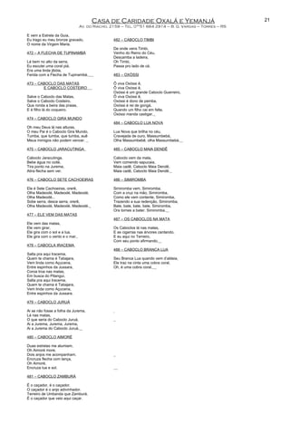 Casa de Caridade Oxalá e Yemanjá
Av. do Riacho, 2159 – Tel. 0**51 664 2914 – B. G. Vargas – Torres – RS
E vem a Estrela da Guia,
Eu trago eu meu bronze gravado,
O nome da Virgem Maria.
472 – A FLECHA DE TUPINAMBÁ
Lá bem no alto da serra,
Eu escutei uma coral piá,
Era uma linda jibóia,
Ferida com a Flecha de Tupinambá.
473 – CABOCLO DAS MATAS
E CABOCLO COSTEIRO
Salve o Caboclo das Matas,
Salve o Caboclo Costeiro,
Que ronda a beira das praias,
E é filho lá do coqueiro.
474 – CABOCLO GIRA MUNDO
Oh meu Deus lá nas alturas,
O meu Pai é o Caboclo Gira Mundo,
Tumba, que tumba, que tumba, auê
Meus inimigos não podem vencer.
475 – CABOCLO JARACUTINGA
Caboclo Jaracutinga,
Bebe água no coité,
Tira ponto na Jurema,
Atira flecha sem ver.
476 – CABOCLO SETE CACHOEIRAS
Ele é Sete Cachoeiras, orerê,
Olha Madeodé, Madeodé, Madeodé,
Olha Madeodé...
Sobe serra, desce serra, orerê,
Olha Madeodé, Madeodé, Madeodé.
477 – ELE VEM DAS MATAS
Ele vem das matas,
Ele vem girar,
Ele gira com o sol e a lua,
Ele gira com o vento e o mar.
478 – CABOCLA IRACEMA
Salta pra aqui Iracema,
Quem te chama é Tabajara,
Vem linda como Açucena,
Entre espinhos da Jussara,
Coroa troa nas matas,
Em busca do Pitangui,
Salta pra aqui Iracema,
Quem te chama é Tabajara,
Vem linda como Açucena,
Entre espinhos da Jussara.
479 – CABOCLO JURUÁ
Ai se não fosse a folha da Jurema,
Lá nas matas,
O que seria do Caboclo Juruá,
Ai a Jurema, Jurema, Jurema,
Ai a Jurema do Caboclo Juruá.
480 – CABOCLO AIMORÉ
Duas estrelas me alumiam,
Oh Aimoré more,
Dois anjos me acompanham.
Encruza flecha com lança,
Oh Aimoré,
Encruza lua e sol.
481 – CABOCLO ZAMBURÁ
É o caçador, é o caçador.
O caçador é o anjo adivinhador.
Terreiro de Umbanda que Zamburá,
É o caçador que veio aqui caçar.
482 – CABOCLO TIMBI
De onde vens Timbi,
Venho do Reino do Céu,
Descamba a ladeira,
Oh Timbi,
Passa pro lado de cá.
483 – OXÓSSI
Ô viva Oxóssi ê,
Ô viva Oxóssi ê,
Oxóssi é um grande Caboclo Guerreiro,
Ô viva Oxóssi ê,
Oxóssi é dono de pemba,
Oxóssi é rei de gongá,
Quando um filho cai em falta,
Oxóssi manda castigar.
484 – CABOCLO LUA NOVA
Lua Nova que brilha no céu,
Cravejada de ouro, Massumbebá,
Olha Massumbebê, olha Massumbebá.
485 – CABOCLO MAIA DENDÊ
Caboclo vem da mata,
Vem comendo sapucaia,
Maia cadê, Caboclo Maia Dendê,
Maia cadê, Caboclo Maia Dendê.
486 – SIMIROMBA
Simiromba vem, Simiromba,
Com a cruz na mão, Simiromba,
Como ele vem contente, Simiromba,
Trazendo a sua redenção, Simiromba,
Bate, bate, bate, bate, Simiromba,
Ora tornes a bater, Simiromba.
487 – OS CABOCLOS NA MATA
Os Caboclos lá nas matas,
E as cigarras nas árvores cantando,
E eu aqui no Terreiro,
Com seu ponto afirmando.
488 – CABOCLO BRANCA LUA
Seu Branca Lua quando vem d’aldeia,
Ele traz na cinta uma cobra coral,
Oh, é uma cobra coral.
21
 