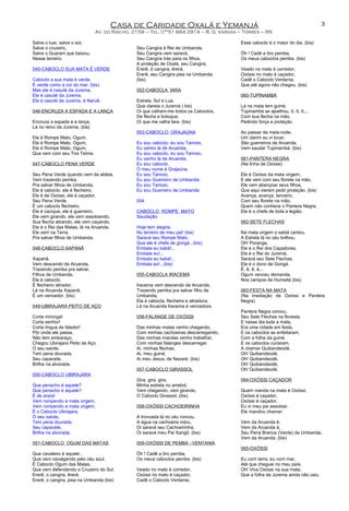 Casa de Caridade Oxalá e Yemanjá
Av. do Riacho, 2159 – Tel. 0**51 664 2914 – B. G. Vargas – Torres – RS
Salve o luar, salve o sol,
Salve o cruzeiro,
Salve o Guarani que baixou,
Nesse terreiro.
045-CABOCLO SUA MATA É VERDE
Caboclo a sua mata é verde,
É verde como a cor do mar. (bis)
Mas ele é casuté da Jurema,
Ele é casuté da Jurema,
Ele é casuté da Jurema, é Naruê.
046-ENCRUZA A ESPADA E A LANÇA
Encruza a espada e a lança,
Lá no reino da Jurema. (bis)
Ele é Rompe Mato, Ogum,
Ele é Rompe Mato, Ogum,
Ele é Rompe Mato, Ogum,
Que vem com seu Tira Teima.
047-CABOCLO PENA VERDE
Seu Pena Verde quando vem da aldeia,
Vem trazendo pemba,
Pra salvar filhos de Umbanda,
Ele é caboclo, ele é flecheiro,
Ele é de Oxóssi, ele é caçador.
Seu Pena Verde,
É um caboclo flecheiro,
Ele é cacique, ele é guerreiro,
Ele vem girando, ele vem assobiando,
Sua flecha atirando, ele vem caçando,
Ele é o Rei das Matas, lá na Aruanda,
Ele vem na Terra,
Pra salvar filhos de Umbanda.
048-CABOCLO XAPANÃ
Xapanã,
Vem descendo de Aruanda,
Trazendo pemba pra salvar,
Filhos de Umbanda,
Ele é caboclo,
É flecheiro atirador,
Lá na Aruanda Xapanã,
É um vencedor. (bis)
049-UBIRAJARA PEITO DE AÇO
Corta mironga!
Corta senhor!
Corta língua de falador!
Pôr onde ele passa,
Não tem embaraço,
Chegou Ubirajara Peito de Aço.
O seu saiote,
Tem pena dourada,
Seu capacete,
Brilha na alvorada.
050-CABOCLO UBIRAJARA
Que penacho é aquele?
Que penacho é aquele?
É de arara!
Vem rompendo a mata virgem,
Vem rompendo a mata virgem,
É o Caboclo Ubirajara,
O seu saiote,
Tem pena dourada,
Seu capacete,
Brilha na alvorada.
051-CABOCLO OGUM DAS MATAS
Que cavaleiro é aquele ,
Que vem cavalgando pelo céu azul,
É Caboclo Ogum das Matas,
Que vem defendendo o Cruzeiro do Sul.
Ererê, o cangira, êrerá,
Ererê, o cangira, pisa na Umbanda (bis)
Seu Cangira é Rei de Umbanda,
Seu Cangira vem saravá,
Seu Cangira trás para os filhos,
A proteção de Oxalá, seu Cangira,
Ererê, ô cangira, êrerá,
Ererê, seu Cangira pisa na Umbanda.
(bis)
052-CABOCLA IARA
Estrela, Sol e Lua,
Que clareia o Juremá ( bis)
Oi que valham-me todos os Caboclos,
De flecha e botoque,
Oi que me valha Iara. (bis)
053-CABOCLO GRAJAÚNA
Eu sou caboclo, eu sou Tamoio,
Eu venho lá de Aruanda,
Eu sou caboclo, eu sou Tamoio,
Eu venho lá de Aruanda,
Eu sou caboclo,
O meu nome é Grajaúna,
Eu sou Tamoio,
Eu sou Guerreiro de Umbanda,
Eu sou Tamoio,
Eu sou Guerreiro de Umbanda.
054
CABOCLO ROMPE MATO
Saudação
Hoje tem alegria,
No terreiro de meu pai! (bis)
Saravá seu Rompe Mato,
Que ele é chefe de gongá...(bis)
Embala eu babá!...
Embala eu!...
Embala eu babá!...
Embala eu!...(bis)
055-CABOCLA IRACEMA
Iracema vem descendo de Aruanda,
Trazendo pemba pra salvar filho de
Umbanda,
Ela é cabocla, flecheira e atiradora,
Lá na Aruanda Iracema é vencedora.
056-FALANGE DE OXÓSSI
Das minhas matas venho chegando,
Com minhas cachoeiras descarregando,
Das minhas marolas venho trabalhar,
Com minhas falanges descarregar.
Ai, minhas flechas,
Ai, meu guiné,
Ai meu Jesus, de Nazaré. (bis)
057-CABOCLO GIRASSOL
Gira, gira, gira,
Minha estrela no arrebol,
Vem chegando, vem girando,
O Caboclo Girassol. (bis)
058-OXÓSSI CACHOEIRINHA
A trovoada lá no céu roncou,
A água na cachoeira rolou,
Oi saravá seu Cachoeirinha,
Oi saravá meu Pai Xangô. (bis)
059-OXÓSSI DE PEMBA –VENTANIA
Óh ! Cadê a ôro pemba,
Os meus caboclos pemba. (bis)
Veado no mato é corredor,
Oxóssi no mato é caçador,
Cadê o Caboclo Ventania,
Esse caboclo é o maior do dia. (bis)
Óh ! Cadê a ôro pemba,
Os meus caboclos pemba. (bis)
Veado no mato é corredor,
Oxóssi no mato é caçador,
Cadê o Caboclo Ventania,
Que até agora não chegou. (bis)
060-TUPINAMBÁ
Lá na mata tem guiné,
Tupinambá se ajoelhou, ô, ô, ô,...
Com sua flecha na mão,
Pedindo força e proteção.
Ao passar da meia-noite,
Um clarim eu vi tocar,
São guerreiros de Aruanda,
Vem saudar Tupinambá. (bis)
061-PANTERA NEGRA
(Na linha de Oxóssi)
Ele é Oxóssi da mata virgem,
E ele vem com seu florete na mão,
Ele vem abençoar seus filhos,
Que aqui vieram pedir proteção. (bis)
Avança, avança, lanceiro,
Com seu florete na mão,
Quem não conhece o Pantera Negra,
Ele é o chefe de toda a legião.
062-SETE FLECHAS
Na mata virgem o sabiá cantou,
A Estrela lá no céu brilhou,
Oh! Poranga,
Ele é o Rei dos Caçadores,
Ele é o Rei do Juremá.
Saravá seu Sete Flechas,
Ele é o dono de Gongá.
Ê, ê, ê, á...
Ogum venceu demanda,
Nos campos de Humaitá (bis)
063-FESTA NA MATA
(Na irradiação de Oxóssi e Pantera
Negra)
Pantera Negra coroou,
Seu Sete Flechas na floresta.
E nesse dia toda a mata,
Era uma cidade em festa,
E os caboclos se enfeitaram,
Com a folha da guiné.
E os caboclos curiaram,
A chamar Quibandeodé,
Oh! Quibandeodé,
Oh! Quibandeodé,
Oh! Quibandeodé,
Oh! Quibandeodé.
064-OXÓSSI CAÇADOR
Quem manda na mata é Oxóssi,
Oxóssi é caçador,
Oxóssi é caçador,
Eu vi meu pai assobiar,
Ele mandou chamar:
Vem da Aruanda ê,
Vem da Aruanda á,
Seu Pena Branca (Verde) de Umbanda,
Vem da Aruanda. (bis)
065-OXÓSSI
Eu corri terra, eu corri mar,
Até que cheguei no meu país.
Oh! Viva Oxóssi na sua mata,
Que a folha da Jurema ainda não caiu.
3
 