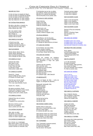 Casa de Caridade Oxalá e Yemanjá
Av. do Riacho, 2159 – Tel. 0**51 664 2914 – B. G. Vargas – Torres – RS
066-NÃO SE TOCA
Ai não me toque na espada de Ogum,
Ai não me toque na machada de Xangô,
Ai não me toque na flecha de Oxóssi,
Que nas matas tem um velho caçador,
Que nas matas tem um velho caçador.
067-OXÓSSI PENA BRANCA
Ele atirou, ele atirou e ninguém viu,
Seu Pena Branca é quem sabe,
Ande a flecha caiu. (bis)
Se o seu saiote é carijó,
A sua pena de ara, orô,
Ele é Oxóssi, é,
Oxóssi é Rei lá na mata,
Oxóssi é Rei na Guiné.
068-CABOCLO DA MATA
A Coral é sua cinta,
A Jibóia é sua lança... (bis)
Kizumba, kizumba, kizumba, ê,
Caboclo mora na mata. (bis)
069-FLECHEIROS
Flecha, flecha, flecha, flecha,
Flecha, flecha, flechador,
Que na ponta de tuas flechas,
Vem a benção do Senhor. (bis)
070-CABOCLO CAJÁ
Caboclo das matas,
Que mata é a sua,
É a de lá, é a de cá,
É das Tribos de Cajá,
A onde pia a cobra,
Onde canta o sabiá. (bis)
071-CABOCLO GUARÁ
Guará ê ê... Guará,
Guará da Mãe de Deus, Guará,
Ê ê Guará, ê ê Guará. (bis)
Você diz que é da lei, Guará,
No terreiro ele é rei, Guará,
Tem o seu corpo fechado, Guará,
Guará, ê ê... Guará....
Ele agora vai embora, Guará,
Porque está chegando a hora, Guará,
Está perto a sua glória, Guará,
Porque conta com a vitória, Guará.
072-CABOCLO ROXO
Caboclo Roxo da cor morena,
Ele é Oxóssi,
É caçador lá na Jurema.(bis)
Ele jurou e tornou a jurar,
De ouvir os conselhos,
Que a Jurema vem dar. (bis)
073-OXÓSSI CAÇADOR
Atira, atira, eu atirei,
No bambá, vou atirar. (bis)
Veado no mato é corredor,
Oxóssi na mata é caçador. (bis)
074-OXÓSSI DO MARACATÚ
Eu vi chover, eu vi relampejar,
Mas mesmo assim o céu ficou azul,
Firma seu ponto, na folha da Jurema,
Oxóssi é bamba no maracatú. (bis)
O bombardeio que se deu na aldeia,
Sua palhoça, Oxóssi quis abandonar,
Mas ele é um caboclo de demanda,
Vem de Aruanda, lá do Juremá. (bis)
075-OXALÁ E ODÉ (OXÓSSI)
Oxalá Velhinho,
Oxalá e com Odé,
Oxalá de Urumilaia,
Oxalá da Umbanda. (bis)
Quando sair o sol,
Eu vou entrar na mata,
Vou falar com Oxóssi,
Jurema, Oxóssi é caçador. (bis)
076-ÁGUIA BRANCA
Águia Branca, vem de Aruanda,
Vem sozinho, vem sozinho trabalhar,
Saravá, saravá, saravá,
E a falange de Águia Branca vai baixar.
077-LINHA DE OXÓSSI
Ó viva Oxóssi, nas suas matas,
Na sua macaia é caçador,
Com sua flecha e seu bodoque,
Ai viva Deus, Nosso Senhor. (bis)
078-LINHA DE OXÓSSI
(Pode ser cantado em trabalhos
especiais, pois o ponto é um mantran
que demonstra a força dos guias
espirituais)
Caboclo não tem caminho,
Para caminhar, (bis)
Ele passa por cima da folha,
Por baixo da folha,
Em qualquer lugar...
Ele passa por cima da folha,
Por baixo da folha,
Em qualquer lugar...Okê Caboclo!
079-BEREQUETÊ
(Reza da Nação de Kêto – Linha de
Cigano, na vibração de caboclos )
Berequetê, berequetê, inhá,
Kiginalô, Kurimá,
Berequetê Babá,
Kerequetê, ô ô
Kiginalô Kurimá,
Berequetê Babá (bis)
Aruê pam, aruê pam,
Aruê seu pam pam pam,
Aruê pam. (bis)
Lay lay lay lay lay lay,
Lay lay lay ô laê,
Lay lay lay. (bis)
080-OXÓSSI COBRA CORAL
Estrela d’Alva é nossa guia,
Que corre o mundo sem parar .(bis)
Alumia a mata virgem,
E o terreiro de além mar. (bis)
Okê Caboclo chama seu Cobra Coral,
Okê Caboclo chama seu Cobra Coral,
Abre trabalho, na mata virgem ,
Chama seu Cobra Coral. (bis)
081-TUPINAMBÁ
Tupi, Tupinambá, queremos saravá,
Cantando sempre alegre,
O nosso Rei é Xapanã !
Hei de vencer, hei de guiar,
Cantando sempre alegre,
O nosso Rei é Xapanã !
O nosso Rei é Xapanã !
082-FLECHEIRO CAJAN
Cajan tu vem de Aruanda,
Cajan tu vem trabalhar...
Cajan tu vem de Aruanda,
Cajan tu vem é de lá. (bis)
083-FLECHEIRO CAJAN
Saravá! O Povo de Umbanda,
Saravá!...
Saravá, o Flecheiro Cajan,
Que vai baixar, ô ô...
Saravá!
084-LINHA DE OXÓSSI
Foi Zâmbi quem criou a terra,
Foi Zâmbi quem criou o mar! (bis)
Foi Zâmbi quem criou as estrelas,
Que iluminam Oxóssi lá no Juremá. (bis)
085-REZA PRA ODÉ (OXÓSSI)
Aruê, cajador,
Lembarenguaje patozi baé,
Tawamy-aruê caçador,
Lembarenguaje patozi baé,
Tawá mi.
086-PAI URUBATÃ
La no alto da floresta,
Da seara do Senhor,
É o Pai Urubatã, chefe guerreiro,
Que acaba de chegar,
Com sua machada, ele é cacique,
É o Rei do Juremá. (bis)
087-LINHA DE OXÓSSI
Luar oi, luar oi,
Segue seu andar ó luar...
Segue seu andar ó luar...
O caboclo vem das matas,
Pra baixar neste congá,
Ele vem lá da Aruanda,
Para seus filhos salvar.
No alto daquela serra,
Onde canta o sabiá,
Onde Oxóssi é Rei da Mata,
O caboclo mora lá! Oi...
088-CABOCLO UBYRARA
Sou o Caboclo Ubyrara,
Filho de Zâmbi e Tupã! (bis)
Sou o Caboclo Ubyrara,
Gêmeo de Urubatã. (bis)
089-CABOCLO AIMORÉ
A água com areia,
Não pode demandar,
A água vai embora,
Areia fica no lugar. (bis)
Se é de zum zum zum,
Chegou o Aimoré,
Cacique guerreiro,
Pra salvar filhos de fé. (bis)
090-CABOCLO TUPAÍBA
Nós somos dois irmãos guerreiros,
Dois irmãos unidos,
Meu nome é Tupaíba,
Sou filho de Aimoré,
Lá nas tribos Guaranis,
Meu irmão chama Pery. (bis)
4
 