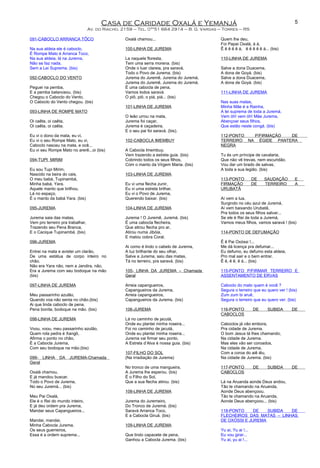 Casa de Caridade Oxalá e Yemanjá
Av. do Riacho, 2159 – Tel. 0**51 664 2914 – B. G. Vargas – Torres – RS
091-CABOCLO ARRANCA TÔCO
Na sua aldeia ele é caboclo,
É Rompe Mato é Arranca Toco,
Na sua aldeia, lá na Jurema,
Não se faz nada,
Sem a Lei Suprema. (bis)
092-CABOCLO DO VENTO
Peguei na pemba,
E a pemba balanceou. (bis)
Chegou o Caboclo do Vento,
O Caboclo do Vento chegou. (bis)
093-LINHA DE ROMPE MATO
Oi caêta, oi caêta,
Oi caêta, oi caêta.
Eu vi o dono da mata, eu vi,
Eu vi o seu Rompe Mato, eu vi,
Caboclo nasceu na mata, e ocê...
Eu vi seu Rompe Mato no arerê...oi (bis)
094-TUPI MIRIM
Eu sou Tupi Mirim,
Nascido na beira do cais,
O meu babá, Tupinambá,
Minha babá, Yara.
Aquele manto que brilhou,
Lá no espaço,
É o manto da babá Yara. (bis)
095-JUREMA
Jurema saia das matas,
Vem pro terreiro pra trabalhar,
Trazendo seu Pena Branca,
E o Cacique Tupinambá. (bis)
096-JUREMA
Entrei na mata e avistei um clarão,
De uma estátua de corpo inteiro no
chão.
Não era Yara não, nem a Jandira, não,
Era a Jurema com seu bodoque na mão
(bis)
097-LINHA DE JUREMA
Meu passarinho azulão,
Quando voa não senta no chão.(bis)
Ai que linda caboclo de pena,
Pena bonita, bodoque na mão. (bis)
098-LINHA DE JUREMA
Voou, voou, meu passarinho azulão,
Quem rola pedra é Xangô,
Afirma o ponto no chão,
É a Cabocla Jurema,
Com seu bodoque na mão.(bis)
099- LINHA DA JUREMA-Chamada
Geral
Oxalá chamou,
E já mandou buscar,
Todo o Povo de Jurema,
No seu Juremá... (bis)
Meu Pai Oxalá,
Ele é o Rei do mundo inteiro,
E já deu ordem pra Jurema,
Mandar seus Capangueiros...
Mandai, mandai,
Minha Cabocla Jurema,
Os seus guerreiros,
Essa é a ordem suprema...
Oxalá chamou...
100-LINHA DE JUREMA
La naquela floresta,
Tem uma serra morena. (bis)
Onde o luar clareia, pra saravá,
Todo o Povo de Jurema. (bis)
Jurema do Juremê, Jurema do Juremá,
Jurema do Juremê, Jurema do Juremá.
É uma cabocla de pena,
Vamos todos saravá.
O piô, piô, o piá, piá... (bis)
101-LINHA DE JUREMA
O leão urrou na mata,
Jurema foi caçar,
Jurema é caçadeira,
E o seu pai foi saravá. (bis).
102-CABOCLA IMEMBUY
A Cabocla Imembuy,
Vem trazendo a estrela guia. (bis)
Cobrindo todos os seus filhos,
Com o manto da Virgem Maria. (bis)
103-LINHA DE JUREMA
Eu vi uma flecha zunir,
Eu vi uma estrela brilhar,
Eu vi o Povo de Jurema,
Querendo baixar. (bis)
104-LINHA DE JUREMA
Jurema ! O Juremê, Juremá. (bis)
É uma cabocla flecheira,
Que atirou flecha pro ar,
Atirou numa Jibóia,
E matou cobra Coral.
Ai como é lindo o cabelo de Jurema,
A luz brilhante do seu olhar,
Salve a Jurema, saiu das matas,
Tá no terreiro, pra saravá. (bis)
105- LINHA DA JUREMA – Chamada
Geral
Arreia capangueiros,
Capangueiros da Jurema,
Arreia capangueiros,
Capangueiros da Jurema. (bis)
106-JUREMA
Lá no caminho de jacutá,
Onde eu plantei minha roseira...
Foi no caminho de jacutá,
Onde eu plantei minha roseira...
Jurema vai firmar seu ponto,
A Estrela d’Alva é nossa guia. (bis)
107-FILHO DO SOL
(Na irradiação de Jurema)
No tronco de uma mangueira,
A Jurema lhe esperou. (bis)
É o Filho do Sol,
Que a sua flecha atirou. (bis)
108-LINHA DE JUREMA
Jurema do Juremeiro,
Do Tronco de Juremá. (bis)
Saravá Arranca Toco,
E a Cabocla Giruá. (bis)
109-LINHA DE JUREMA
Que lindo capacete de pena,
Ganhou a Cabocla Jurema. (bis)
Quem lhe deu,
Foi Papai Oxalá, á á,
Ê ê ê ê ê á, ê ê ê ê ê á... (bis)
110-LINHA DE JUREMA
Salve a dona Duacema,
A dona de Goyá. (bis)
Salve a dona Duacema,
A dona de Goyá. (bis)
111-LINHA DE JUREMA
Nas suas matas,
Minha Mãe é a Rainha,
A lei suprema de toda a Juremá,
Vem óh! vem óh! Mãe Jurema,
Abençoar seus filhos,
Que estão neste congá. (bis)
112-PONTO P/FIRMAÇÃO DE
TERREIRO NA ÉGIDE PANTERA
NEGRA
Tu és um príncipe de cavalaria,
Que não vê trevas, nem escuridão.
Vou dar um brado de salvas,
A toda a sua legião. (bis)
113-PONTO DE SAUDAÇÃO E
FIRMAÇÃO DE TERREIRO A
URUBATÃ
Aí vem a lua,
Surgindo no céu azul de Juremá,
Aí vem baixando Urubatã,
Pra todos os seus filhos salvar...
Se ele é Rei de toda a Juremá,
Vamos meus filhos, vamos saravá ! (bis)
114-PONTO DE DEFUMAÇÃO
Ê ê Pai Oxóssi !...
Me dá licença pra defumar...
Eu defumo, eu defumo esta aldeia,
Pro mal sair e o bem entrar.
Ê ê, ê ê, ê á... (bis)
115-PONTO P/FIRMAR TERREIRO E
ASSENTAMENTO DE ERVAS
Caboclo do mato quem é você ?
Segura o terreiro que eu quero ver ! (bis)
Zum zum bi aruê,
Segura o terreiro que eu quero ver. (bis)
116-PONTO DE SUBIDA DE
CABOCLOS
Caboclos já vão embora,
Pra cidade de Jurema.
O bom Jesus tá lhes chamando,
Na cidade de Jurema.
Mas eles vão ser coroados,
Na cidade de Jurema,
Com a coroa do aiê iêu,
Na cidade de Jurema. (bis)
117-PONTO DE SUBIDA DE
CABOCLOS
Lá na Aruanda aonde Deus andou,
Tão te chamando na Aruanda,
Aonde Deus abençoou.
Tão te chamando na Aruanda,
Aonde Deus abençoou... (bis)
118-PONTO DE SUBIDA DE
FLECHEIROS DAS MATAS – LINHAS
DE OXÓSSI E JUREMA
Yu ai, Yu ai !...
Eu vou girar...
Yu ai, yu ai !...
5
 