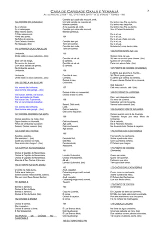 Casa de Caridade Oxalá e Yemanjá
Av. do Riacho, 2159 – Tel. 0**51 664 2914 – B. G. Vargas – Torres – RS
144-OXÓSSI NO ALAQUAJÚ
Eu vi chover,
Eu vi relampejar.
Mas mesmo assim,
O Céu estava azul.
Firma seu ponto,
Na folha de Jurema,
Que Oxóssi é bamba
No Alaquajú. (bis)
145-CHAMADA DOS CABOCLOS
Umbanda,
Onde estão os seus caboclos...(bis)
Eles vem de longe,
Do centro do Juremá.
Com seus saiotes de penas,
Na Umbanda saravá,
Umbanda.
Umbanda,
Onde estão os seus caboclos...(bis)
146- ESTRELA VAI BUSCAR
Vai, estrela tão brilhante,
Que ilumina este gongá... (bis)
Vai buscar, estrela, vai buscar,
Com permissão de Oxalá.
Vai buscar Seu Tupinambá,
Pra vir na Umbanda trabalhar.
Vai, estrela tão brilhante,
Que ilumina este gongá... (bis)
147-OXÓSSI ASSOBIOU NA MATA
Oxóssi assobiou na mata, (bis)
Ogum bradou no Humaitá,
Filhos de Umbanda louvaram:
Saravá, Oxóssi, saravá. (bis)
148-CADÊ SEU OXÓSSI
Assobia, assobia...
Ele assobiou!... (bis)
Cadê seu Oxóssi na mata,
Que ainda não chegou!...(bis)
149-CAPITÃO DA MARAMBAIA
Oxóssi é Capitão de Marambaia,
Oxóssi é Capitão de Marambaia,
Oxóssi é Capitão de Marambaia,
Mas ele é Seu Oxóssi d’Arucaia.
150-O VENTO NA MATA ZUNIU
O vento na mata zuniu,
Folha seca balançou.
Saravá Oxóssi nossa banda, saravá,
Ele vem com Deus Nosso Senhor.
151-BANDA É
Banda é, banda é,
Oxóssi é Rei da Mata,
Banda é, banda é,
Oxóssi é Rei da Guiné. (bis)
152-OXÓSSI É BAMBA
Oxóssi é bamba,
Ele é caçador...
Oxóssi é bamba o clime,
É Rei Mutalambô.
153-PONTO DE OXÓSSI NO
CANDOMBLÉ
Cambila qui uazá sála mucurê, orirê,
Um tatá camóla na Luanda aê,
Mamãe cambilá.
Ai na Luanda aê, orirê,
Cambila qui uáza sála mucurê,
Mamãe gimbeuá.
154
Cambila tem pai,
Tem sim senhor.
Cambila tem mãe,
Tem sim senhor.
155
Cambila uá uá uá,
É cambila,
Cambila uá uá uá,
É cambila.
156
Cambila é meu ,
Cambilá,
Oxóssi é meu,
Quilondirá.
157
Oxóssi é táta no mussambê,
Oxóssi é táta no arirê.
158
Salarê, Odé orerê,
Lokê.
Odé mi salerôco,
Odé como faqueran.
159
Odé muchauerá,
Agô Lelê,
Odé muchauerá,
Agô donan.
160
Farolodé fibô,
Odé fibô.
Farolamolodé,
Abacoché.
161
Lomáta Quilondirá,
Oxóssi é Mutalambô,
Aê aê...
Lomáta Quilondirá. (bis)
162
Aruê, caçador,
Cabaranguange matô sumaé,
Tauamí.
Aruê, caçador,
Cabaranguange matô sumaé,
Tauamí.
163
Caça na Luanda,
É coroa.
Oxóssi é caçador,
É coroa.
164
É Lua Branca leluá,
Odé Queboangí.
É Lua Branca leluá,
Odé Queboangí.
165-EU TENHO MEU PAI
Eu tenho meu Pai, eu tenho,
Eu tenho meu beija-flor.
Eu tenho meu Pai, eu tenho,
Sou d’Oxóssi Mutalambô.
Eu vi a Lua,
Eu vi a Lua,
Eu vi a Lua e falei com ela,
Eu vi a Lua,
Eu vi a Lua,
Mutalambô mora dentro dela.
166-OXÓSSI MORA NA LUA
Oxóssi mora na Lua,
Só vem na mundo para clarear. (bis)
Queria ver um Oxóssi,
Para com ele eu falar. (bis)
167-PONTO DE OXÓSSI (CHAMADA)
É Zâmbi que governa o mundo...
Só Zâmbi pode governar.
É Zâmbi que clareia as estrelas,
È quem clareia Oxóssi lá no Juremá.
Okê Caboclo !
Okê meu caboclo, okê ! (bis)
168-DO REINO DA JURREMA
Eles vem daquelas matas,
Do reino de Juremá.
Caboclos vem de Aruanda,
Vamos todos saravá! (bis)
169-QUANDO VEM DE ARUANDA
Oxóssi quando vem lá de Aruanda,
Trazendo forças pra seus filhos de
Umbanda.
Ele é caboclo,
Ele é Flecheiro Atirador,
Na Aruanda todo Oxóssi é caçador.
170-OXÓSSI DAS CACHOEIRAS
Fez barulho na cachoeira,
Sobre a pedra ela rolou.
Com sua flecha certeira,
É Oxóssi que chegou.
171-PONTO DE OXÓSSI
(Demanda)
Quero ver arder,
Quero ver queimar.
Feiticeiro que atira,
Tem que saber atirar.
172-OXÓSSI DAS CACHOEIRAS
Corre, corre na cachoeira,
Sobre a pedra ela rolou,
É Oxóssi das Cachoeiras,
Que sua flecha atirou.
173-PONTO DE OXÓSSI
(Chamada)
Ei! Caçador da beira do caminho,
Ei! Não me mate esta coral na estrada,
Pois ele abandonou sua choupana,
Foi no romper da madrugada.
174-CABOCLA JACIRA
Na fonte da água cristalina,
Uma bela cabocla se mira. (bis)
Dos cabelos correm pérolas douradas,
Tá na gira a Cabocla Jacira. (bis)
7
 