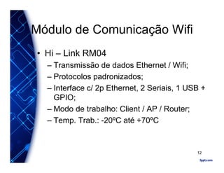Módulo de Comunicação Wifi
• Hi – Link RM04
– Transmissão de dados Ethernet / Wifi;
– Protocolos padronizados;
– Interface c/ 2p Ethernet, 2 Seriais, 1 USB +
GPIO;
– Modo de trabalho: Client / AP / Router;
– Temp. Trab.: -20ºC até +70ºC
12
 