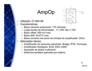 AmpOp
• Utilizado: CI INA126
• Características:
– Baixa corrente quiescente: 175 mA/chan.
– Larga escala de alimentação: +/-1,35V até +/-18V
– Baixo offset: 250 mV max.
– Baixo drift: 3mV/ºC max.
– Baixa corrente nos pinos de entrada do amplificador: 25nA.
• Aplicações típicas:
– Amplificador de sensores industriais: Bridge, RTD, Termopar.
– Amplificador fisiológico: ECG, EEG, EMG
– Aquisição de dados multicanal.
– Sistemas portáteis operados por bateria
23
 