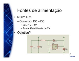 Fontes de alimentação
• NCP1402
– Conversor DC – DC
• Ent.: 1V – 4V
• Saída: Estabilizada de 5V
• Objetivo?
CE
1
OUT
2
NC
3
LX
5
GND
4
U5
NCP1402
+-
PS1
BS2450
D1
MBRA140
12
C1
10uF
L1
47uH
12
C2
68uF
+VBAT +5V
26
 