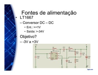 Fontes de alimentação
• LT1667
– Conversor DC – DC
• Ent.: >=1V
• Saída: >-34V
• Objetivo?
– -3V a +3V
Acrescentado
R10
34.8K
GND
2
SW
1
NFB
3
VIN
5
/SHDN
4
U8
LT1617
+VBAT
C10
4.7pF
L4
10uH
380.0mOhms max.
L5
10uH
380.0mOhms max.
C11
470n
-3V
C12
100p
12
C13
10uF
R11
24.9KD5
MBRA140
27
 