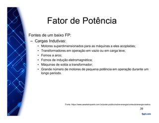 Fator de Potência
• Fontes de um baixo FP:
– Cargas Indutivas:
• Motores superdimensionados para as máquinas a eles acopladas;
• Transformadores em operação em vazio ou em carga leve;
• Fornos a arco;
• Fornos de indução eletromagnética;
• Máquinas de solda a transformador;
• Grande número de motores de pequena potência em operação durante um
longo período.
Fonte :https://www.aeseletropaulo.com.br/poder-publico/sobre-energia/conteudo/energia-reativa
39
 