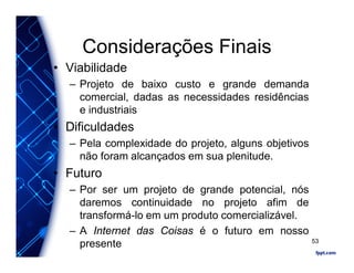 Considerações Finais
• Viabilidade
– Projeto de baixo custo e grande demanda
comercial, dadas as necessidades residências
e industriais
• Dificuldades
– Pela complexidade do projeto, alguns objetivos
não foram alcançados em sua plenitude.
• Futuro
– Por ser um projeto de grande potencial, nós
daremos continuidade no projeto afim de
transformá-lo em um produto comercializável.
– A Internet das Coisas é o futuro em nosso
presente 53
 