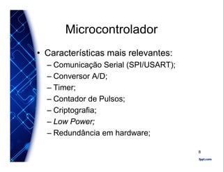 Microcontrolador
• Características mais relevantes:
– Comunicação Serial (SPI/USART);
– Conversor A/D;
– Timer;
– Contador de Pulsos;
– Criptografia;
– Low Power;
– Redundância em hardware;
8
 