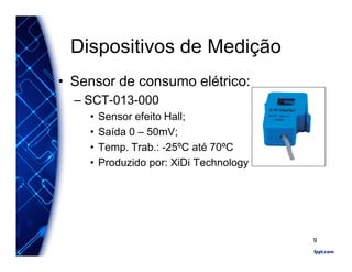 Dispositivos de Medição
• Sensor de consumo elétrico:
– SCT-013-000
• Sensor efeito Hall;
• Saída 0 – 50mV;
• Temp. Trab.: -25ºC até 70ºC
• Produzido por: XiDi Technology
9
 