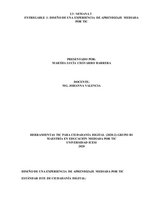 U3 / SEMANA 3
ENTREGABLE 1: DISEÑO DE UNA EXPERIENCIA DE APRENDIZAJE MEDIADA
POR TIC
PRESENTADO POR:
MARTHA LUCÍA CHÁVARRO BARRERA
DOCENTE:
MG. JOHANNA VALENCIA
HERRAMIENTAS TIC PARA CIUDADANÍA DIGITAL (2020-2) GRUPO B1
MAESTRÍA EN EDUCACIÓN MEDIADA POR TIC
UNIVERSIDAD ICESI
2020
DISEÑO DE UNA EXPERIENCIA DE APRENDIZAJE MEDIADA POR TIC
ESTÁNDAR ISTE DE CIUDADANÍA DIGITAL:
 