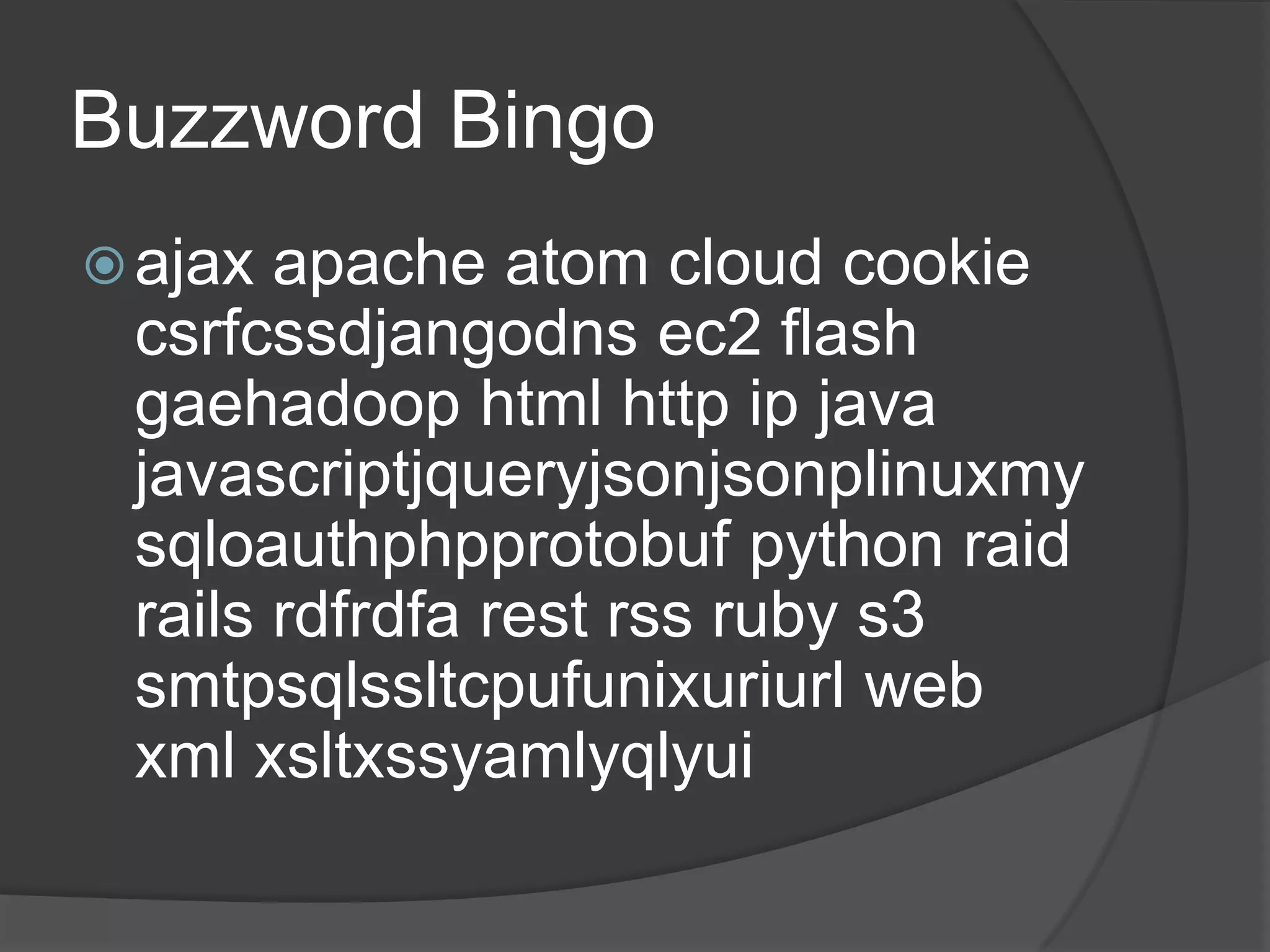 Buzzword Bingoajax apache atom cloud cookie csrfcssdjangodns ec2 flash gaehadoop html http ip java javascriptjqueryjsonjsonplinuxmysqloauthphpprotobuf python raid rails rdfrdfa rest rss ruby s3 smtpsqlssltcpufunixuriurl web xml xsltxssyamlyqlyui