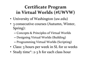 Certiﬁcate	
  Program	
  	
  
      in	
  Virtual	
  Worlds	
  (#UWVW)	
  
•  University	
  of	
  Washington	
  (uw.edu)	
  
•  3	
  consecutive	
  courses	
  (Autumn,	
  Winter,	
  
   Spring):	
  
    – Concepts	
  &	
  Principles	
  of	
  Virtual	
  Worlds	
  
    – Designing	
  Virtual	
  Worlds	
  (Building)	
  
    – Programming	
  Virtual	
  Worlds	
  (Scripting)	
  
•  Class:	
  3	
  hours	
  per	
  week	
  in	
  SL	
  for	
  1o	
  weeks	
  
•  Study	
  time*:	
  2-­‐3	
  h	
  for	
  each	
  class	
  hour	
  
 