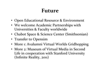 Future	
  
•  Open	
  Educational	
  Resource	
  &	
  Environment	
  
•  We	
  welcome	
  Academic	
  Partnerships	
  with	
  
   Universities	
  &	
  Faculty	
  worldwide	
  
•  Chabot	
  Space	
  &	
  Science	
  Center	
  (Smithsonian)	
  
•  Transfer	
  to	
  Opensim	
  
•  More	
  1:	
  Avalumni	
  Virtual	
  Worlds	
  Gridhopping	
  
•  More	
  2:	
  Museum	
  of	
  Virtual	
  Media	
  in	
  Second	
  
   Life	
  in	
  cooperation	
  with	
  Stanford	
  University	
  
   (Inﬁnite	
  Reality,	
  2011)	
  
 