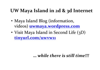 UW	
  Maya	
  Island	
  in	
  2d	
  &	
  3d	
  Internet	
  

•  Maya	
  Island	
  Blog	
  (information,	
  
   vide0s)	
  uwmaya.wordpress.com	
  
•  Visit	
  Maya	
  Island	
  in	
  Second	
  Life	
  (3D)	
  
   tinyurl.com/uwvw11	
  



                  …	
  while	
  there	
  is	
  still	
  time!!!	
  
 