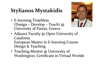 Stylianos	
  Mystakidis	
  
•  E-­‐learning	
  Triathlete	
  	
  
   (Design	
  –	
  Develop	
  –	
  Teach)	
  @	
  
   University	
  of	
  Patras,	
  Greece	
  
•  Adjunct	
  Faculty	
  @	
  Open	
  University	
  of	
  
   Catalonia	
  
   European	
  Master	
  in	
  E-­‐learning	
  Course	
  
   Design	
  &	
  Teaching	
  
•  Teaching	
  Mentor	
  @	
  University	
  of	
  
   Washington,	
  Certiﬁcate	
  in	
  Virtual	
  Worlds	
  	
  
 