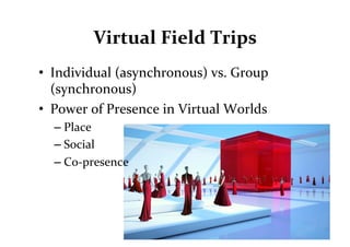 Virtual	
  Field	
  Trips	
  
•  Individual	
  (asynchronous)	
  vs.	
  Group	
  
   (synchronous)	
  
•  Power	
  of	
  Presence	
  in	
  Virtual	
  Worlds	
  
   – Place	
  
   – Social	
  	
  
   – Co-­‐presence	
  
 